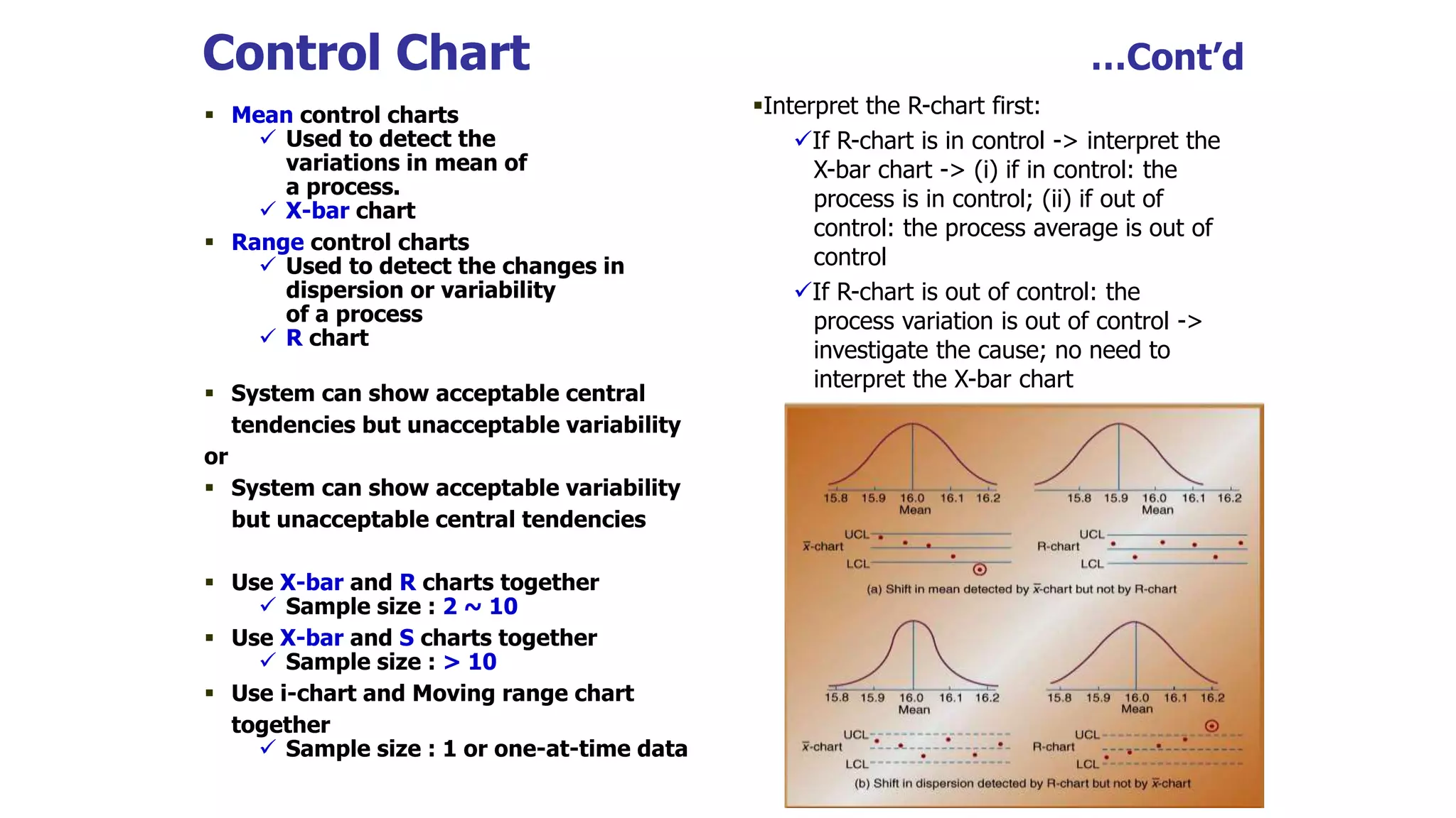 Control Chart …Cont’d
 Mean control charts
 Used to detect the
variations in mean of
a process.
 X-bar chart
 Range control charts
 Used to detect the changes in
dispersion or variability
of a process
 R chart
 System can show acceptable central
tendencies but unacceptable variability
or
 System can show acceptable variability
but unacceptable central tendencies
 Use X-bar and R charts together
 Sample size : 2 ~ 10
 Use X-bar and S charts together
 Sample size : > 10
 Use i-chart and Moving range chart
together
 Sample size : 1 or one-at-time data
Interpret the R-chart first:
If R-chart is in control -> interpret the
X-bar chart -> (i) if in control: the
process is in control; (ii) if out of
control: the process average is out of
control
If R-chart is out of control: the
process variation is out of control ->
investigate the cause; no need to
interpret the X-bar chart
 