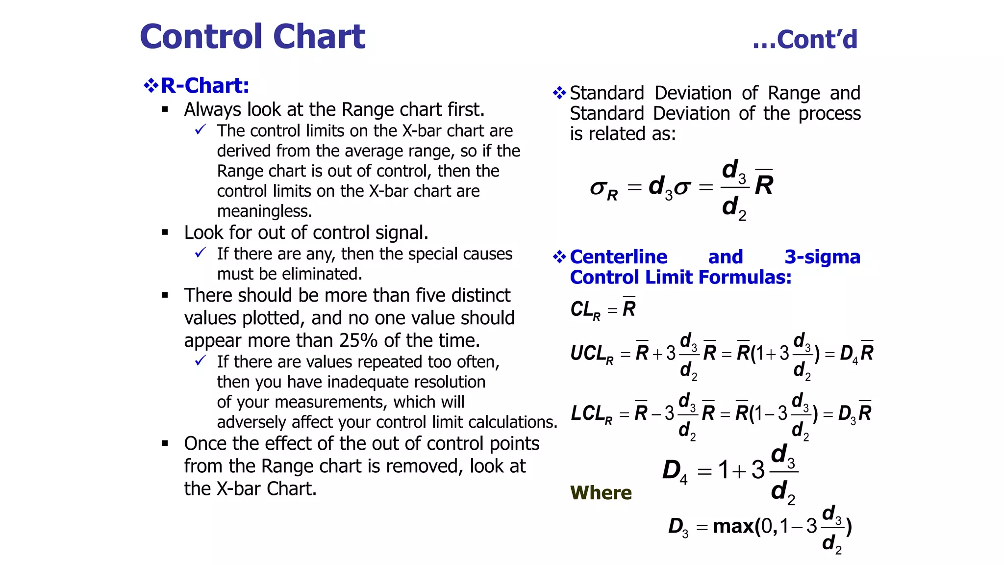 Control Chart …Cont’d
R-Chart:
 Always look at the Range chart first.
 The control limits on the X-bar chart are
derived from the average range, so if the
Range chart is out of control, then the
control limits on the X-bar chart are
meaningless.
 Look for out of control signal.
 If there are any, then the special causes
must be eliminated.
 There should be more than five distinct
values plotted, and no one value should
appear more than 25% of the time.
 If there are values repeated too often,
then you have inadequate resolution
of your measurements, which will
adversely affect your control limit calculations.
 Once the effect of the out of control points
from the Range chart is removed, look at
the X-bar Chart.
Standard Deviation of Range and
Standard Deviation of the process
is related as:
Centerline and 3-sigma
Control Limit Formulas:
Where
3
3
2
R
d
d R
d
 
 
3 3
4
2 2
3 3
3
2 2
3 1 3
3 1 3
R
R
R
CL R
d d
UCL R R R D R
d d
d d
LCL R R R D R
d d

    
    
( )
( )
d
D
d
  3
4
2
1 3
max( , )
d
D
d
  3
3
2
0 1 3
 