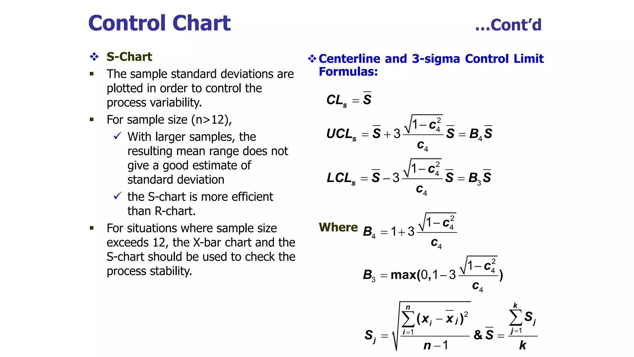 Control Chart …Cont’d
 S-Chart
 The sample standard deviations are
plotted in order to control the
process variability.
 For sample size (n>12),
 With larger samples, the
resulting mean range does not
give a good estimate of
standard deviation
 the S-chart is more efficient
than R-chart.
 For situations where sample size
exceeds 12, the X-bar chart and the
S-chart should be used to check the
process stability.
Centerline and 3-sigma Control Limit
Formulas:
Where
s
s
s
CL S
c
UCL S S B S
c
c
LCL S S B S
c


  

  
2
4
4
4
2
4
3
4
1
3
1
3
max( , )
c
B
c
c
B
c

 

 
2
4
4
4
2
4
3
4
1
1 3
1
0 1 3
( )
&
k
n
j j
i
j
i
j
S
x x
S S
n k



 


 2
1
1
1
 