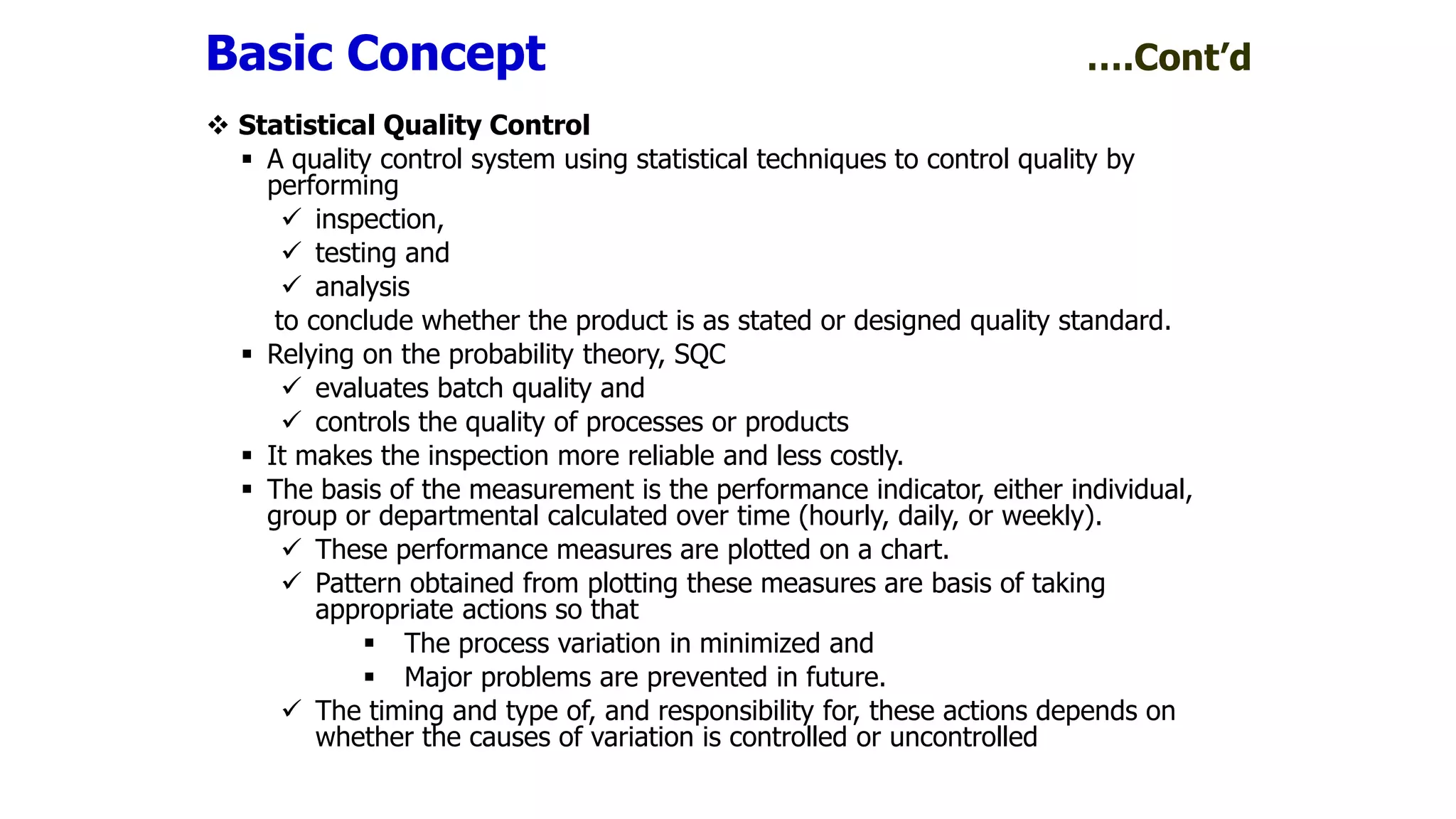  Statistical Quality Control
 A quality control system using statistical techniques to control quality by
performing
 inspection,
 testing and
 analysis
to conclude whether the product is as stated or designed quality standard.
 Relying on the probability theory, SQC
 evaluates batch quality and
 controls the quality of processes or products
 It makes the inspection more reliable and less costly.
 The basis of the measurement is the performance indicator, either individual,
group or departmental calculated over time (hourly, daily, or weekly).
 These performance measures are plotted on a chart.
 Pattern obtained from plotting these measures are basis of taking
appropriate actions so that
 The process variation in minimized and
 Major problems are prevented in future.
 The timing and type of, and responsibility for, these actions depends on
whether the causes of variation is controlled or uncontrolled
Basic Concept ….Cont’d
 