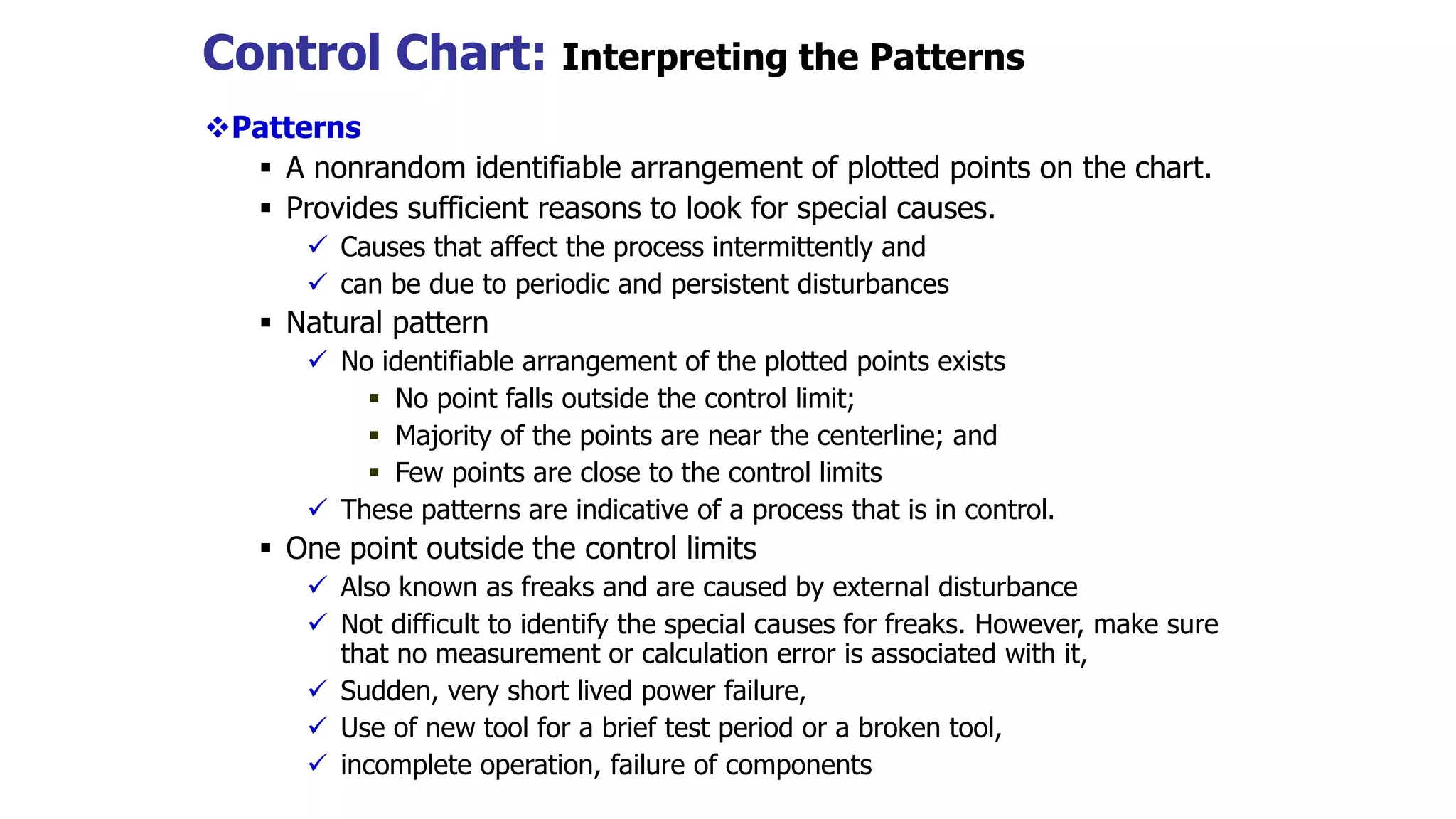 Control Chart: Interpreting the Patterns
Patterns
 A nonrandom identifiable arrangement of plotted points on the chart.
 Provides sufficient reasons to look for special causes.
 Causes that affect the process intermittently and
 can be due to periodic and persistent disturbances
 Natural pattern
 No identifiable arrangement of the plotted points exists
 No point falls outside the control limit;
 Majority of the points are near the centerline; and
 Few points are close to the control limits
 These patterns are indicative of a process that is in control.
 One point outside the control limits
 Also known as freaks and are caused by external disturbance
 Not difficult to identify the special causes for freaks. However, make sure
that no measurement or calculation error is associated with it,
 Sudden, very short lived power failure,
 Use of new tool for a brief test period or a broken tool,
 incomplete operation, failure of components
 