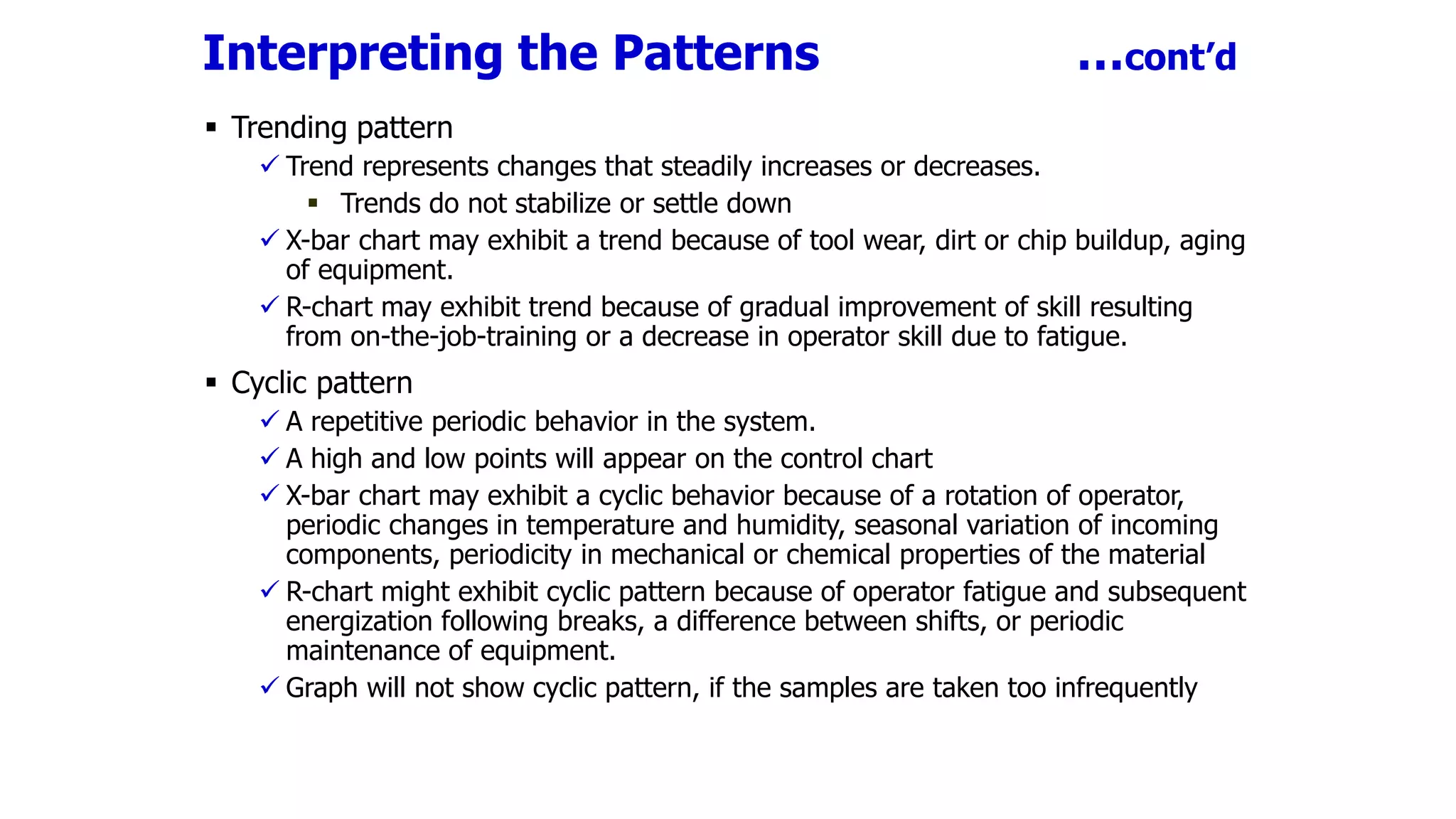 Interpreting the Patterns …cont’d
 Trending pattern
 Trend represents changes that steadily increases or decreases.
 Trends do not stabilize or settle down
 X-bar chart may exhibit a trend because of tool wear, dirt or chip buildup, aging
of equipment.
 R-chart may exhibit trend because of gradual improvement of skill resulting
from on-the-job-training or a decrease in operator skill due to fatigue.
 Cyclic pattern
 A repetitive periodic behavior in the system.
 A high and low points will appear on the control chart
 X-bar chart may exhibit a cyclic behavior because of a rotation of operator,
periodic changes in temperature and humidity, seasonal variation of incoming
components, periodicity in mechanical or chemical properties of the material
 R-chart might exhibit cyclic pattern because of operator fatigue and subsequent
energization following breaks, a difference between shifts, or periodic
maintenance of equipment.
 Graph will not show cyclic pattern, if the samples are taken too infrequently
 