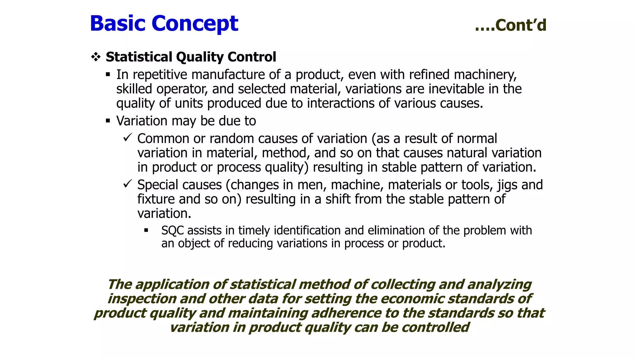  Statistical Quality Control
 In repetitive manufacture of a product, even with refined machinery,
skilled operator, and selected material, variations are inevitable in the
quality of units produced due to interactions of various causes.
 Variation may be due to
 Common or random causes of variation (as a result of normal
variation in material, method, and so on that causes natural variation
in product or process quality) resulting in stable pattern of variation.
 Special causes (changes in men, machine, materials or tools, jigs and
fixture and so on) resulting in a shift from the stable pattern of
variation.
 SQC assists in timely identification and elimination of the problem with
an object of reducing variations in process or product.
The application of statistical method of collecting and analyzing
inspection and other data for setting the economic standards of
product quality and maintaining adherence to the standards so that
variation in product quality can be controlled
Basic Concept ….Cont’d
 
