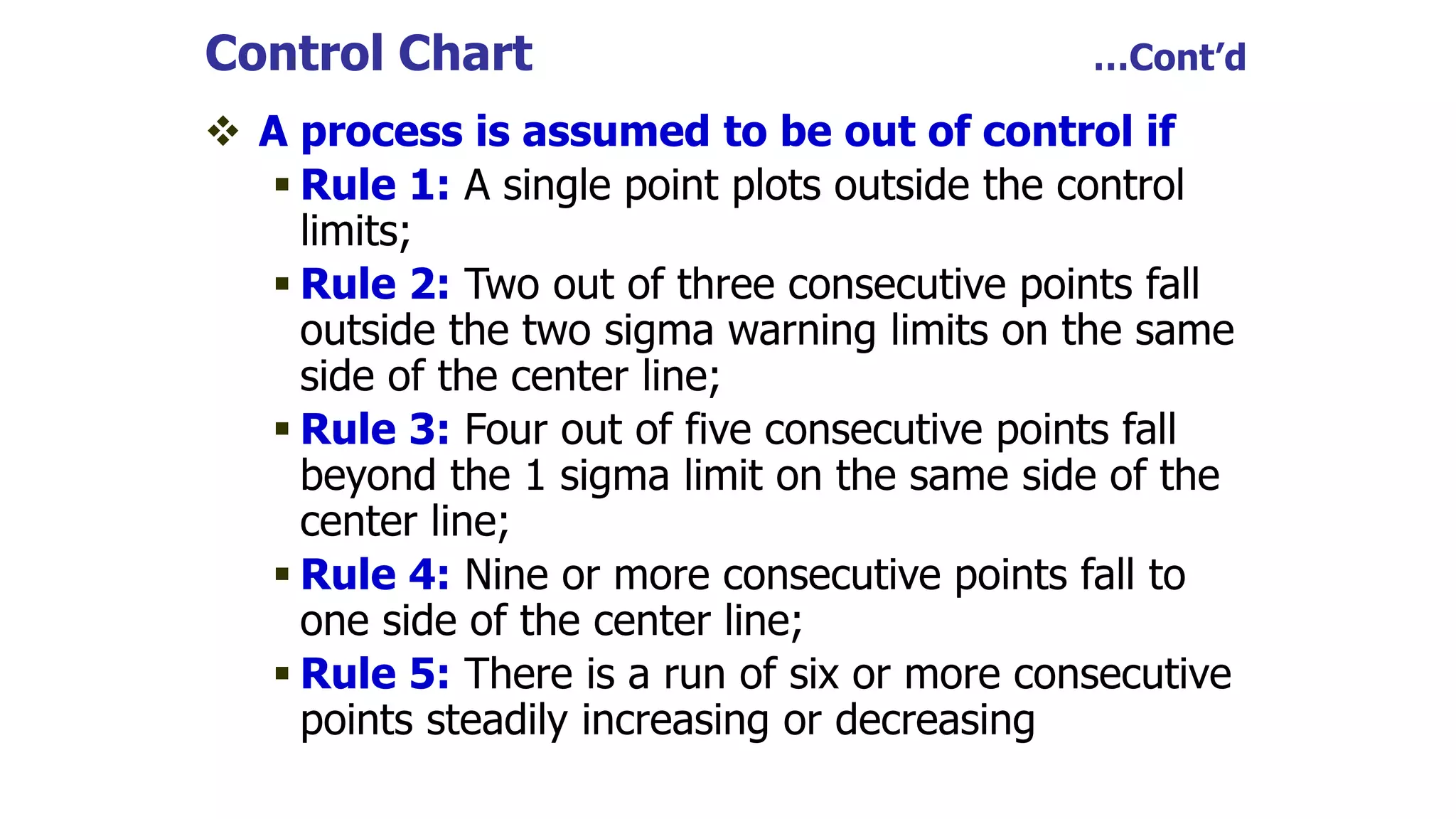 Control Chart …Cont’d
 A process is assumed to be out of control if
 Rule 1: A single point plots outside the control
limits;
 Rule 2: Two out of three consecutive points fall
outside the two sigma warning limits on the same
side of the center line;
 Rule 3: Four out of five consecutive points fall
beyond the 1 sigma limit on the same side of the
center line;
 Rule 4: Nine or more consecutive points fall to
one side of the center line;
 Rule 5: There is a run of six or more consecutive
points steadily increasing or decreasing
 