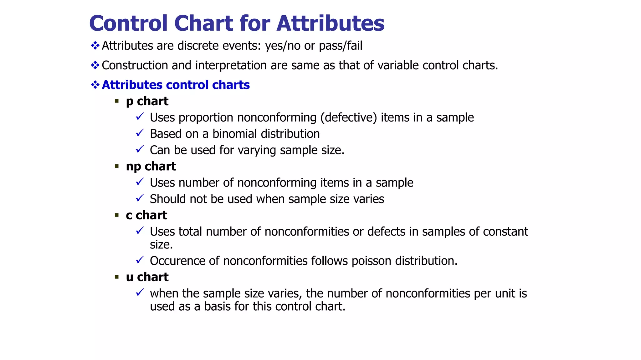 Control Chart for Attributes
Attributes are discrete events: yes/no or pass/fail
Construction and interpretation are same as that of variable control charts.
Attributes control charts
 p chart
 Uses proportion nonconforming (defective) items in a sample
 Based on a binomial distribution
 Can be used for varying sample size.
 np chart
 Uses number of nonconforming items in a sample
 Should not be used when sample size varies
 c chart
 Uses total number of nonconformities or defects in samples of constant
size.
 Occurence of nonconformities follows poisson distribution.
 u chart
 when the sample size varies, the number of nonconformities per unit is
used as a basis for this control chart.
 
