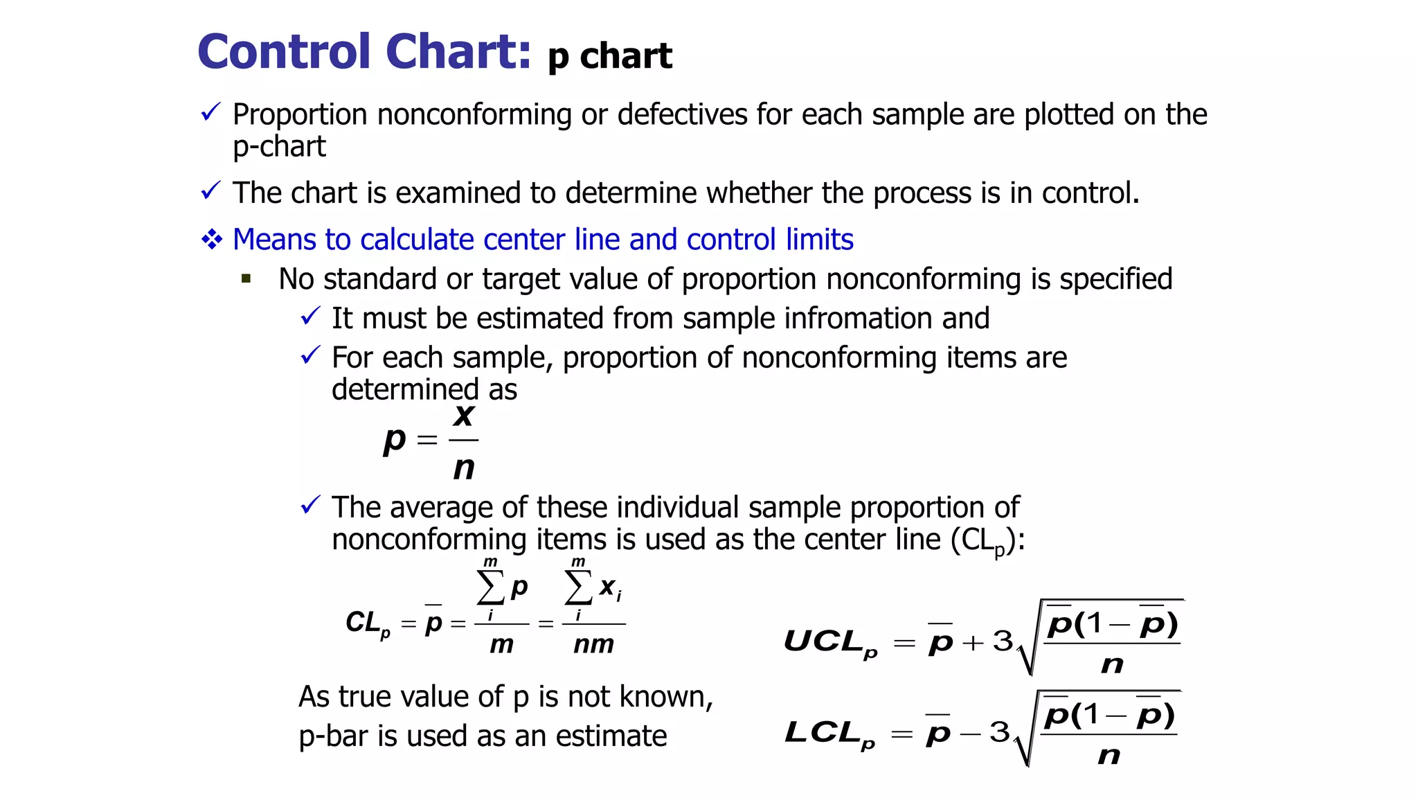 Control Chart: p chart
 Proportion nonconforming or defectives for each sample are plotted on the
p-chart
 The chart is examined to determine whether the process is in control.
 Means to calculate center line and control limits
 No standard or target value of proportion nonconforming is specified
 It must be estimated from sample infromation and
 For each sample, proportion of nonconforming items are
determined as
 The average of these individual sample proportion of
nonconforming items is used as the center line (CLp):
As true value of p is not known,
p-bar is used as an estimate
x
p
n

m m
i
i i
p
p x
CL p
m nm
  
 
( )
( )
p
p
p p
UCL p
n
p p
LCL p
n

 

 
1
3
1
3
 