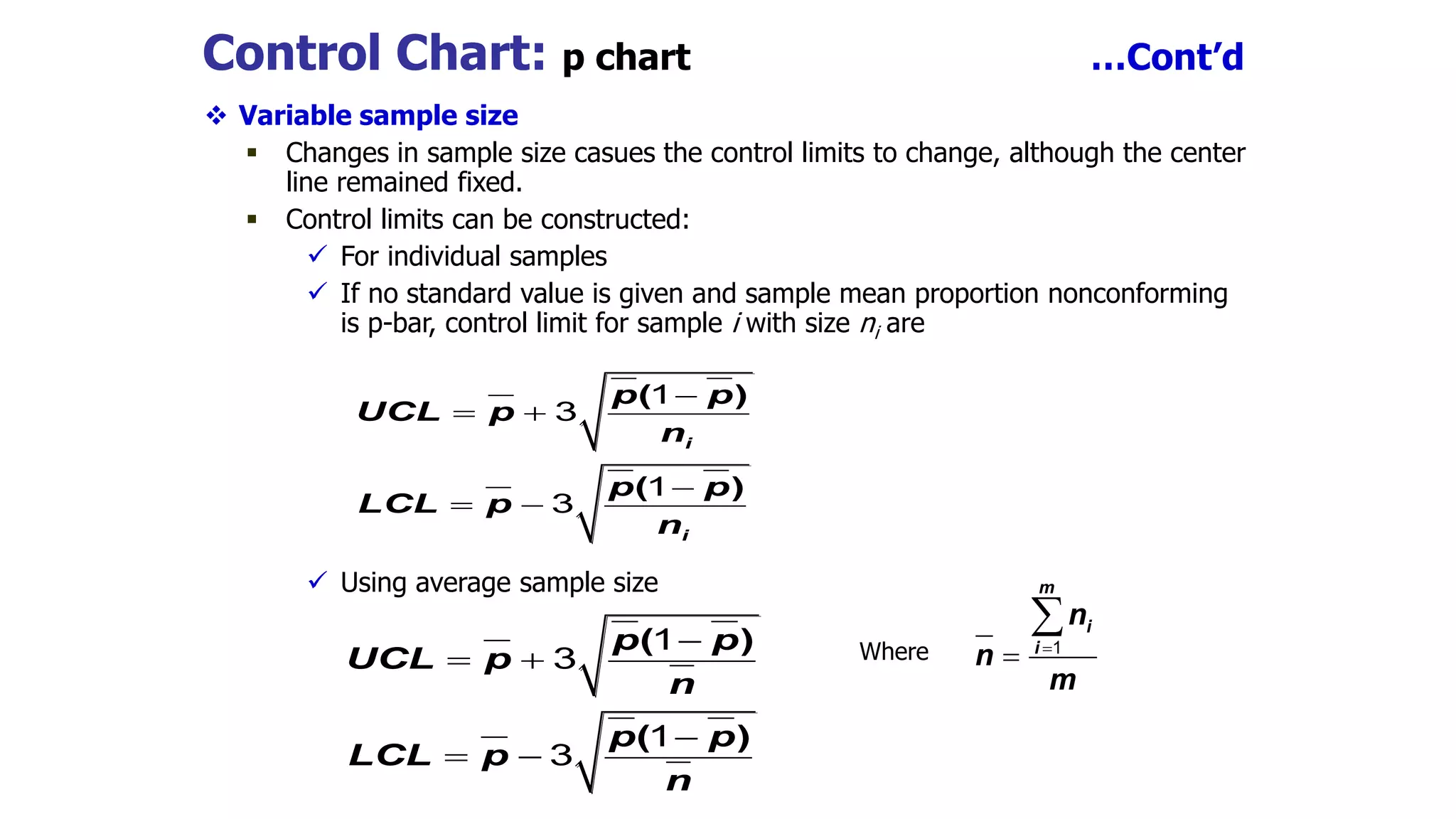 Control Chart: p chart …Cont’d
 Variable sample size
 Changes in sample size casues the control limits to change, although the center
line remained fixed.
 Control limits can be constructed:
 For individual samples
 If no standard value is given and sample mean proportion nonconforming
is p-bar, control limit for sample i with size ni are
 Using average sample size
Where

 

 
( )
( )
i
i
p p
UCL p
n
p p
LCL p
n
1
3
1
3
( )
( )
p p
UCL p
n
p p
LCL p
n

 

 
1
3
1
3
m
i
i
n
n
m



1
 