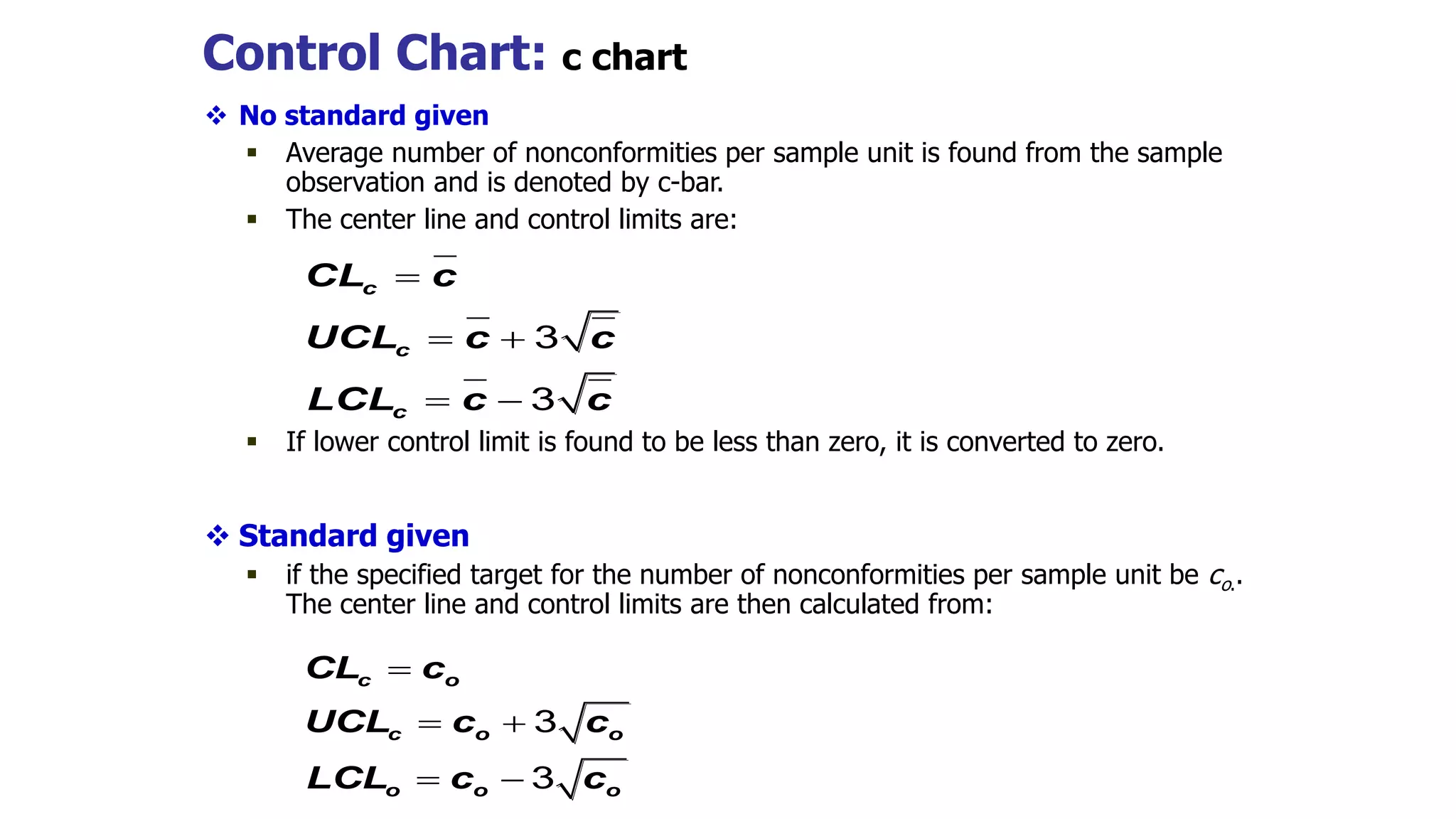 Control Chart: c chart
 No standard given
 Average number of nonconformities per sample unit is found from the sample
observation and is denoted by c-bar.
 The center line and control limits are:
 If lower control limit is found to be less than zero, it is converted to zero.
 Standard given
 if the specified target for the number of nonconformities per sample unit be co..
The center line and control limits are then calculated from:
c
c
c
CL c
UCL c c
LCL c c

 
 
3
3
c o
c o o
o o o
CL c
UCL c c
LCL c c

 
 
3
3
 