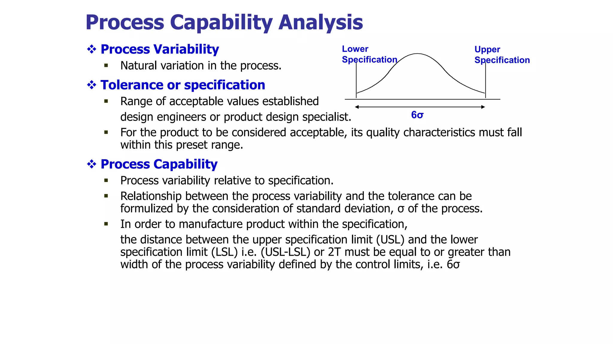 Process Capability Analysis
 Process Variability
 Natural variation in the process.
 Tolerance or specification
 Range of acceptable values established
design engineers or product design specialist.
 For the product to be considered acceptable, its quality characteristics must fall
within this preset range.
 Process Capability
 Process variability relative to specification.
 Relationship between the process variability and the tolerance can be
formulized by the consideration of standard deviation, σ of the process.
 In order to manufacture product within the specification,
the distance between the upper specification limit (USL) and the lower
specification limit (LSL) i.e. (USL-LSL) or 2T must be equal to or greater than
width of the process variability defined by the control limits, i.e. 6σ
Lower
Specification
Upper
Specification
6σ
 