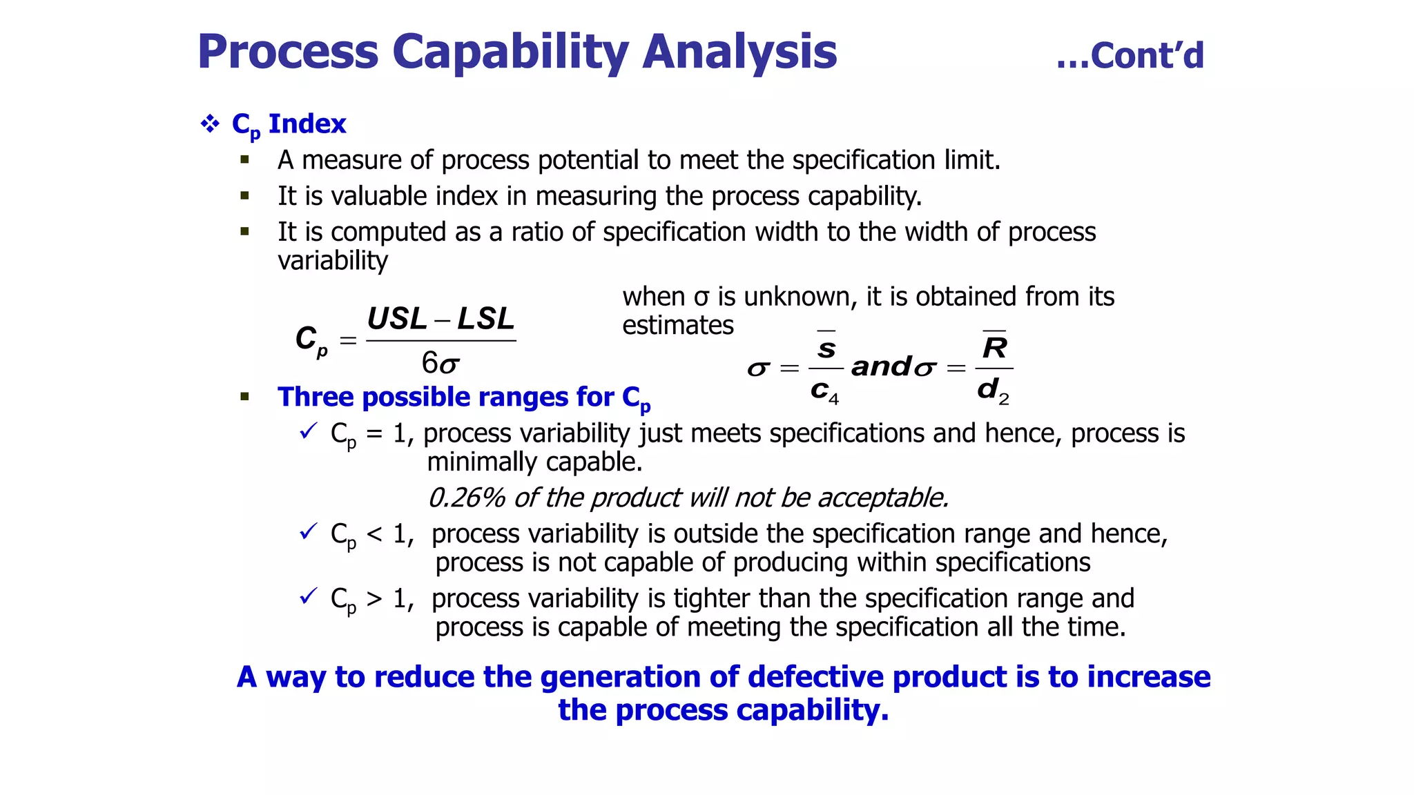 Process Capability Analysis …Cont’d
 Cp Index
 A measure of process potential to meet the specification limit.
 It is valuable index in measuring the process capability.
 It is computed as a ratio of specification width to the width of process
variability
when σ is unknown, it is obtained from its
estimates
 Three possible ranges for Cp
 Cp = 1, process variability just meets specifications and hence, process is
minimally capable.
0.26% of the product will not be acceptable.
 Cp < 1, process variability is outside the specification range and hence,
process is not capable of producing within specifications
 Cp > 1, process variability is tighter than the specification range and
process is capable of meeting the specification all the time.
A way to reduce the generation of defective product is to increase
the process capability.
p
USL LSL
C



6 s R
and
c d
 
 
4 2
 