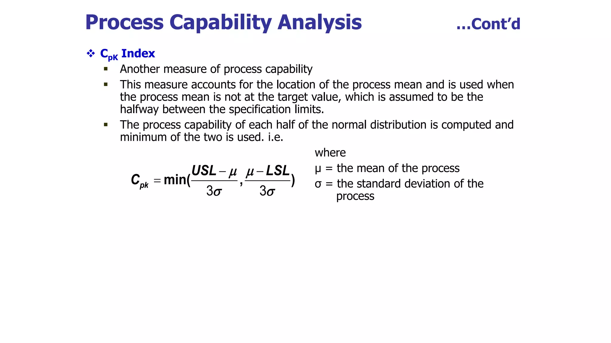 Process Capability Analysis …Cont’d
 CpK Index
 Another measure of process capability
 This measure accounts for the location of the process mean and is used when
the process mean is not at the target value, which is assumed to be the
halfway between the specification limits.
 The process capability of each half of the normal distribution is computed and
minimum of the two is used. i.e.
where
µ = the mean of the process
σ = the standard deviation of the
process
min( , )
pk
USL LSL
C
 
 
 

3 3
 
