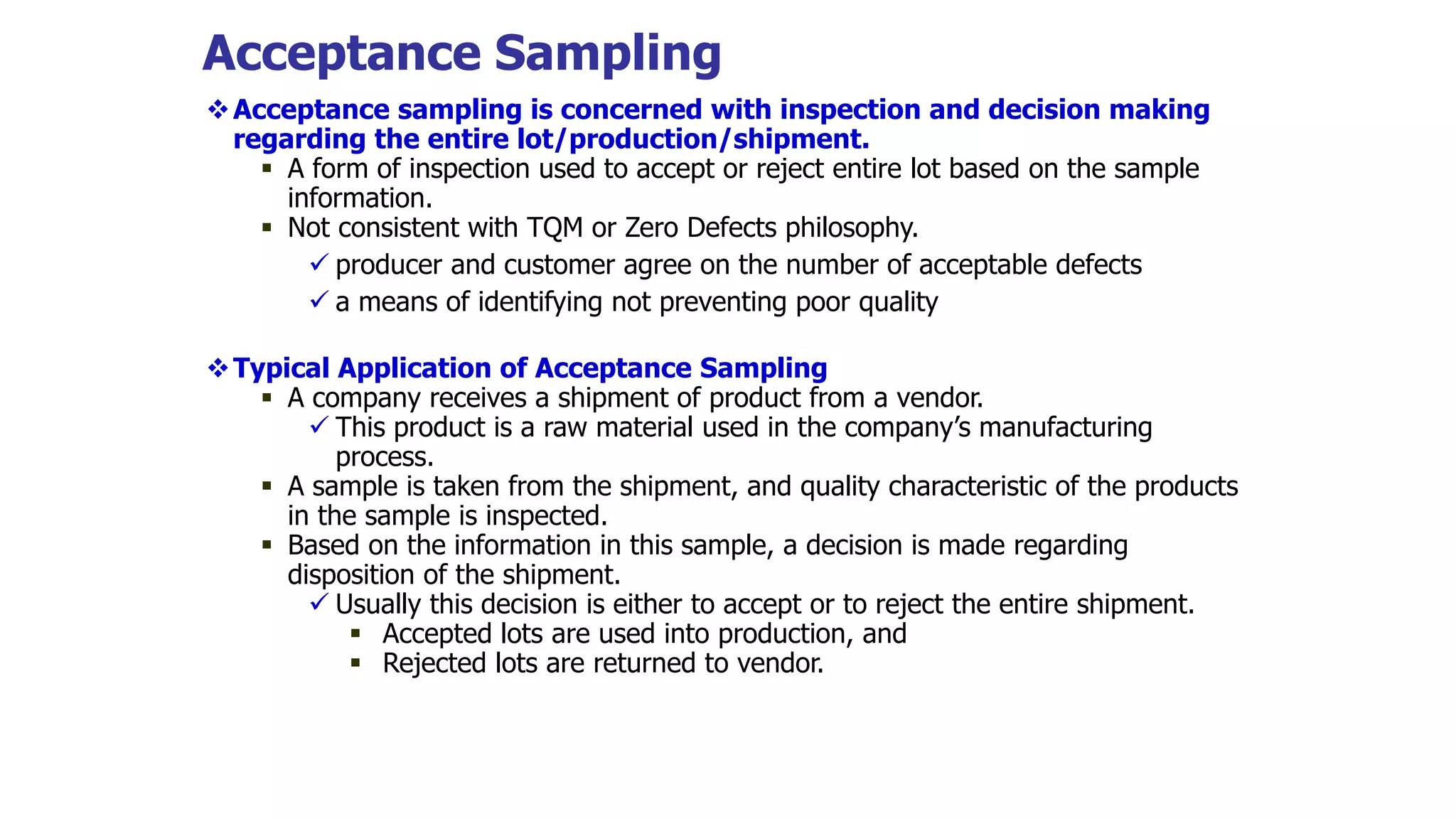 Acceptance Sampling
Acceptance sampling is concerned with inspection and decision making
regarding the entire lot/production/shipment.
 A form of inspection used to accept or reject entire lot based on the sample
information.
 Not consistent with TQM or Zero Defects philosophy.
 producer and customer agree on the number of acceptable defects
 a means of identifying not preventing poor quality
Typical Application of Acceptance Sampling
 A company receives a shipment of product from a vendor.
 This product is a raw material used in the company’s manufacturing
process.
 A sample is taken from the shipment, and quality characteristic of the products
in the sample is inspected.
 Based on the information in this sample, a decision is made regarding
disposition of the shipment.
 Usually this decision is either to accept or to reject the entire shipment.
 Accepted lots are used into production, and
 Rejected lots are returned to vendor.
 