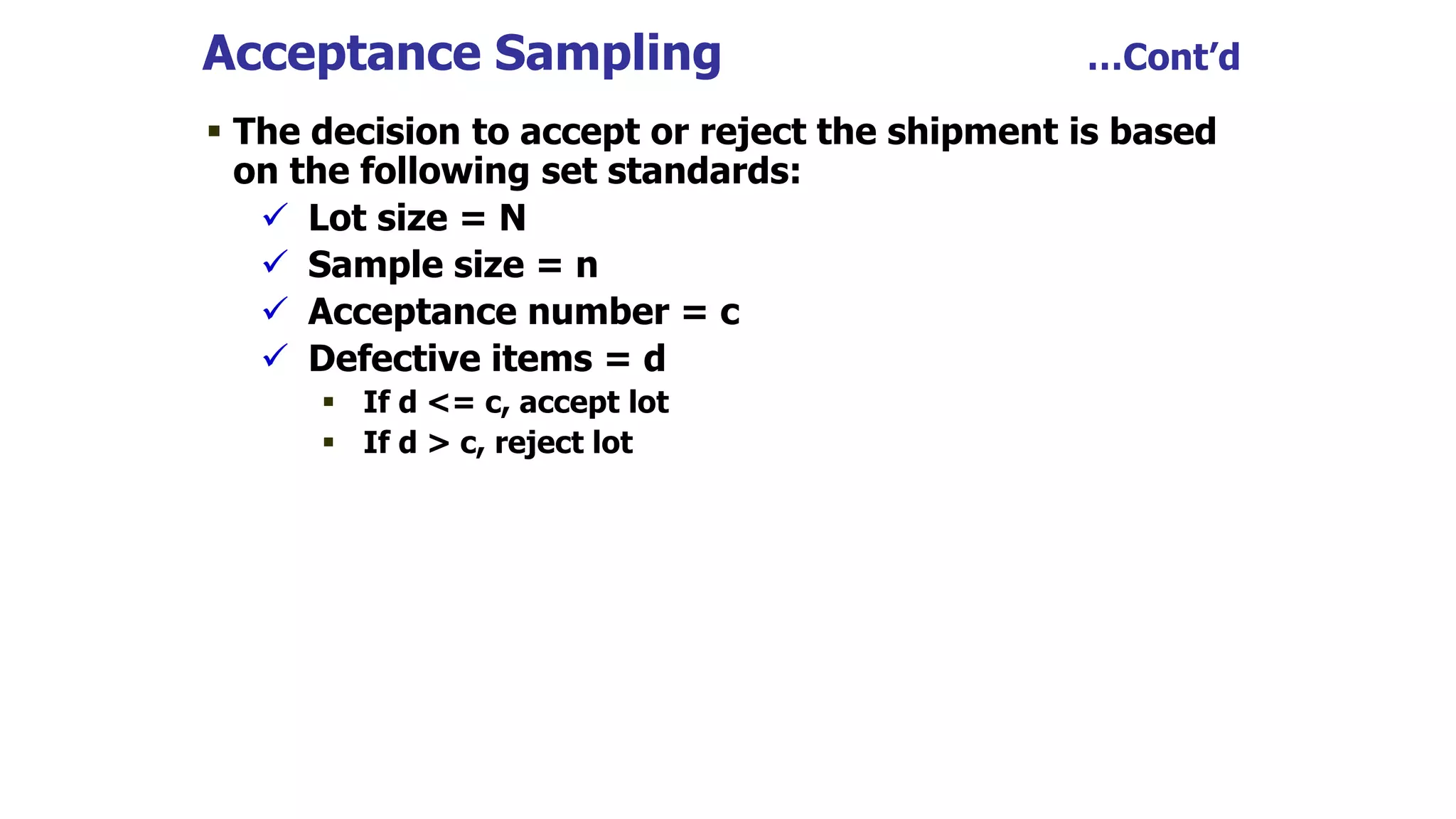  The decision to accept or reject the shipment is based
on the following set standards:
 Lot size = N
 Sample size = n
 Acceptance number = c
 Defective items = d
 If d <= c, accept lot
 If d > c, reject lot
Acceptance Sampling …Cont’d
 