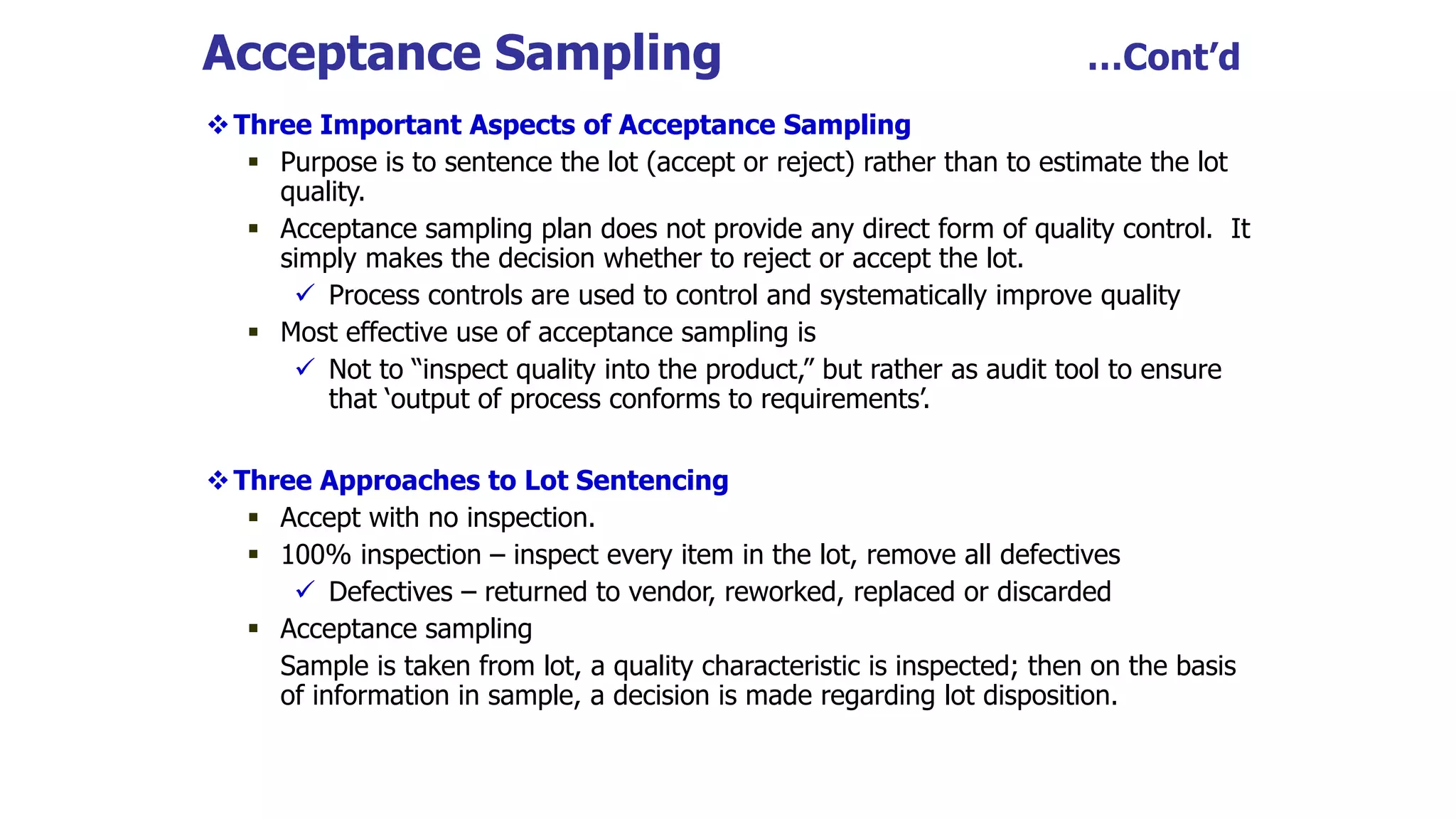 Acceptance Sampling …Cont’d
Three Important Aspects of Acceptance Sampling
 Purpose is to sentence the lot (accept or reject) rather than to estimate the lot
quality.
 Acceptance sampling plan does not provide any direct form of quality control. It
simply makes the decision whether to reject or accept the lot.
 Process controls are used to control and systematically improve quality
 Most effective use of acceptance sampling is
 Not to “inspect quality into the product,” but rather as audit tool to ensure
that ‘output of process conforms to requirements’.
Three Approaches to Lot Sentencing
 Accept with no inspection.
 100% inspection – inspect every item in the lot, remove all defectives
 Defectives – returned to vendor, reworked, replaced or discarded
 Acceptance sampling
Sample is taken from lot, a quality characteristic is inspected; then on the basis
of information in sample, a decision is made regarding lot disposition.
 