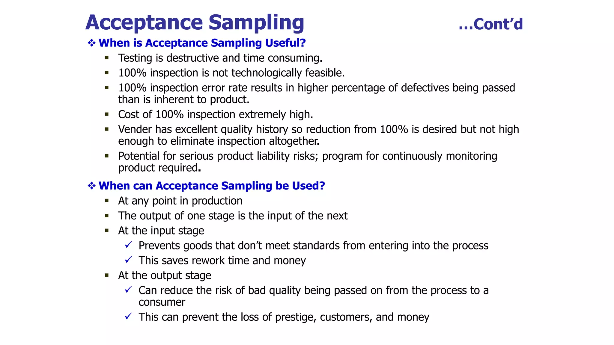 Acceptance Sampling …Cont’d
 When is Acceptance Sampling Useful?
 Testing is destructive and time consuming.
 100% inspection is not technologically feasible.
 100% inspection error rate results in higher percentage of defectives being passed
than is inherent to product.
 Cost of 100% inspection extremely high.
 Vender has excellent quality history so reduction from 100% is desired but not high
enough to eliminate inspection altogether.
 Potential for serious product liability risks; program for continuously monitoring
product required.
 When can Acceptance Sampling be Used?
 At any point in production
 The output of one stage is the input of the next
 At the input stage
 Prevents goods that don’t meet standards from entering into the process
 This saves rework time and money
 At the output stage
 Can reduce the risk of bad quality being passed on from the process to a
consumer
 This can prevent the loss of prestige, customers, and money
 