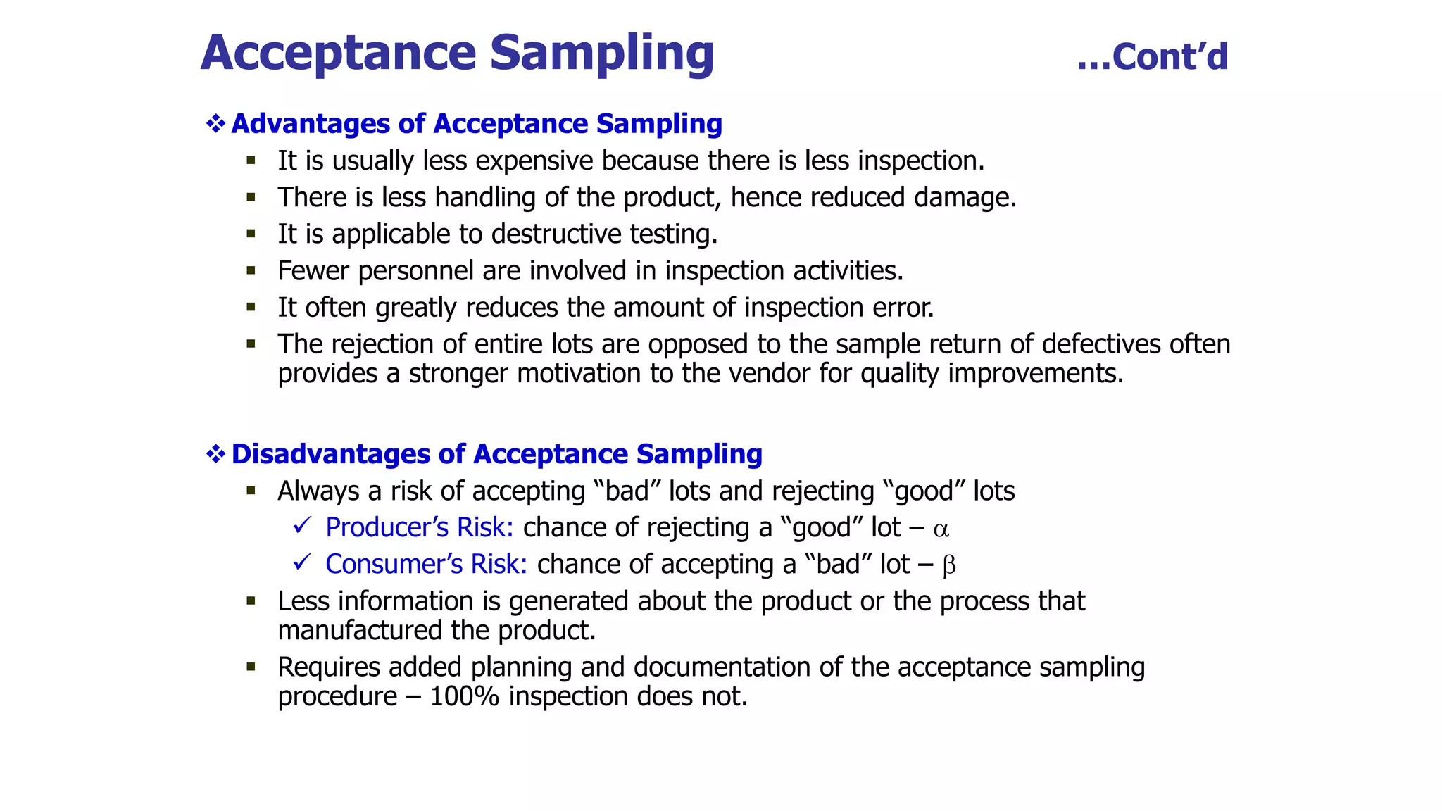 Acceptance Sampling …Cont’d
Advantages of Acceptance Sampling
 It is usually less expensive because there is less inspection.
 There is less handling of the product, hence reduced damage.
 It is applicable to destructive testing.
 Fewer personnel are involved in inspection activities.
 It often greatly reduces the amount of inspection error.
 The rejection of entire lots are opposed to the sample return of defectives often
provides a stronger motivation to the vendor for quality improvements.
Disadvantages of Acceptance Sampling
 Always a risk of accepting “bad” lots and rejecting “good” lots
 Producer’s Risk: chance of rejecting a “good” lot – 
 Consumer’s Risk: chance of accepting a “bad” lot – 
 Less information is generated about the product or the process that
manufactured the product.
 Requires added planning and documentation of the acceptance sampling
procedure – 100% inspection does not.
 