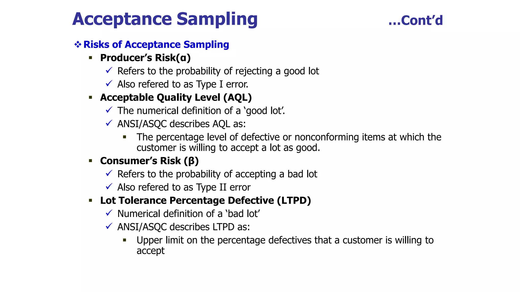 Acceptance Sampling …Cont’d
Risks of Acceptance Sampling
 Producer’s Risk(α)
 Refers to the probability of rejecting a good lot
 Also refered to as Type I error.
 Acceptable Quality Level (AQL)
 The numerical definition of a ‘good lot’.
 ANSI/ASQC describes AQL as:
 The percentage level of defective or nonconforming items at which the
customer is willing to accept a lot as good.
 Consumer’s Risk (β)
 Refers to the probability of accepting a bad lot
 Also refered to as Type II error
 Lot Tolerance Percentage Defective (LTPD)
 Numerical definition of a ‘bad lot’
 ANSI/ASQC describes LTPD as:
 Upper limit on the percentage defectives that a customer is willing to
accept
 