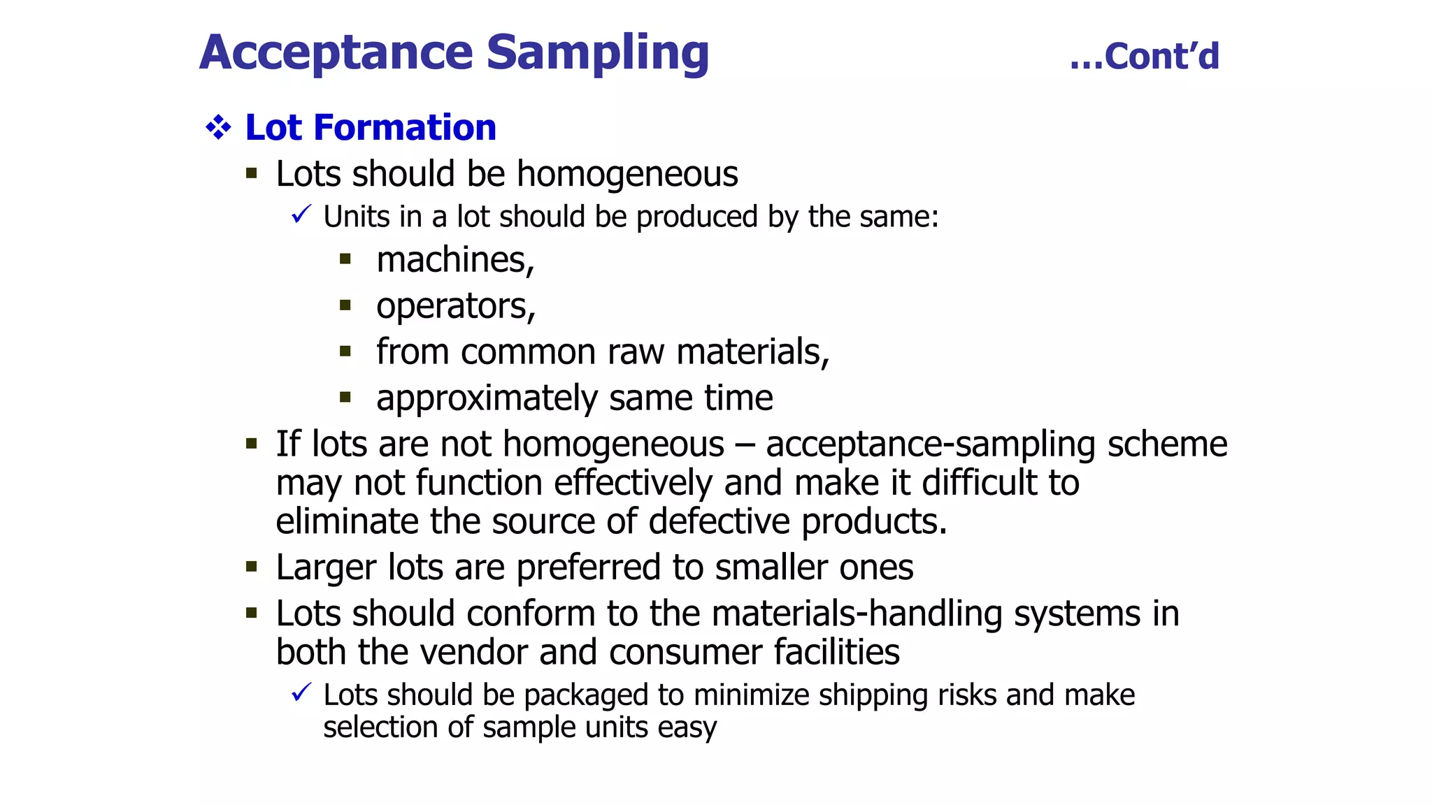 Acceptance Sampling …Cont’d
 Lot Formation
 Lots should be homogeneous
 Units in a lot should be produced by the same:
 machines,
 operators,
 from common raw materials,
 approximately same time
 If lots are not homogeneous – acceptance-sampling scheme
may not function effectively and make it difficult to
eliminate the source of defective products.
 Larger lots are preferred to smaller ones
 Lots should conform to the materials-handling systems in
both the vendor and consumer facilities
 Lots should be packaged to minimize shipping risks and make
selection of sample units easy
 