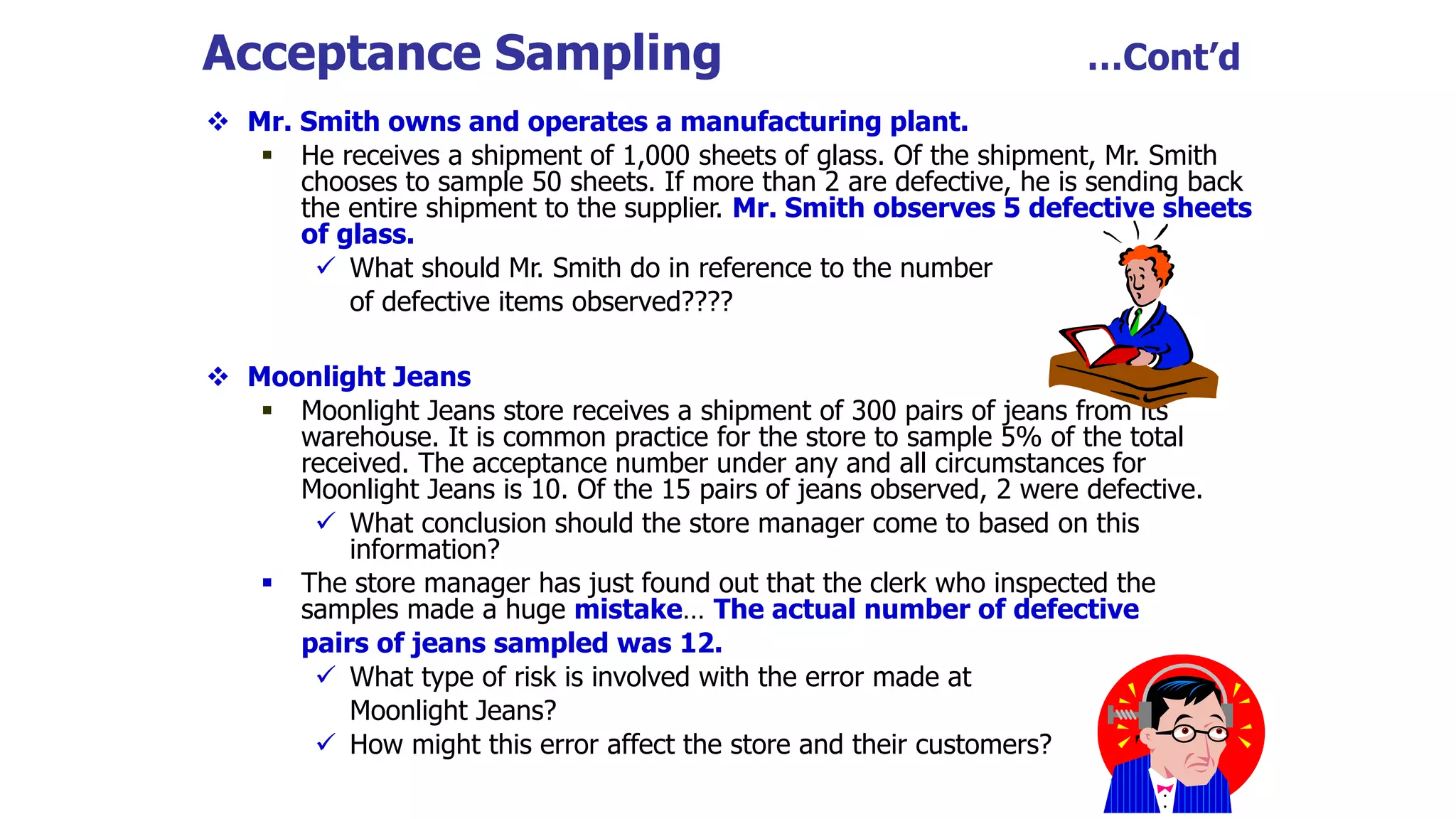 Acceptance Sampling …Cont’d
 Mr. Smith owns and operates a manufacturing plant.
 He receives a shipment of 1,000 sheets of glass. Of the shipment, Mr. Smith
chooses to sample 50 sheets. If more than 2 are defective, he is sending back
the entire shipment to the supplier. Mr. Smith observes 5 defective sheets
of glass.
 What should Mr. Smith do in reference to the number
of defective items observed????
 Moonlight Jeans
 Moonlight Jeans store receives a shipment of 300 pairs of jeans from its
warehouse. It is common practice for the store to sample 5% of the total
received. The acceptance number under any and all circumstances for
Moonlight Jeans is 10. Of the 15 pairs of jeans observed, 2 were defective.
 What conclusion should the store manager come to based on this
information?
 The store manager has just found out that the clerk who inspected the
samples made a huge mistake… The actual number of defective
pairs of jeans sampled was 12.
 What type of risk is involved with the error made at
Moonlight Jeans?
 How might this error affect the store and their customers?
 
