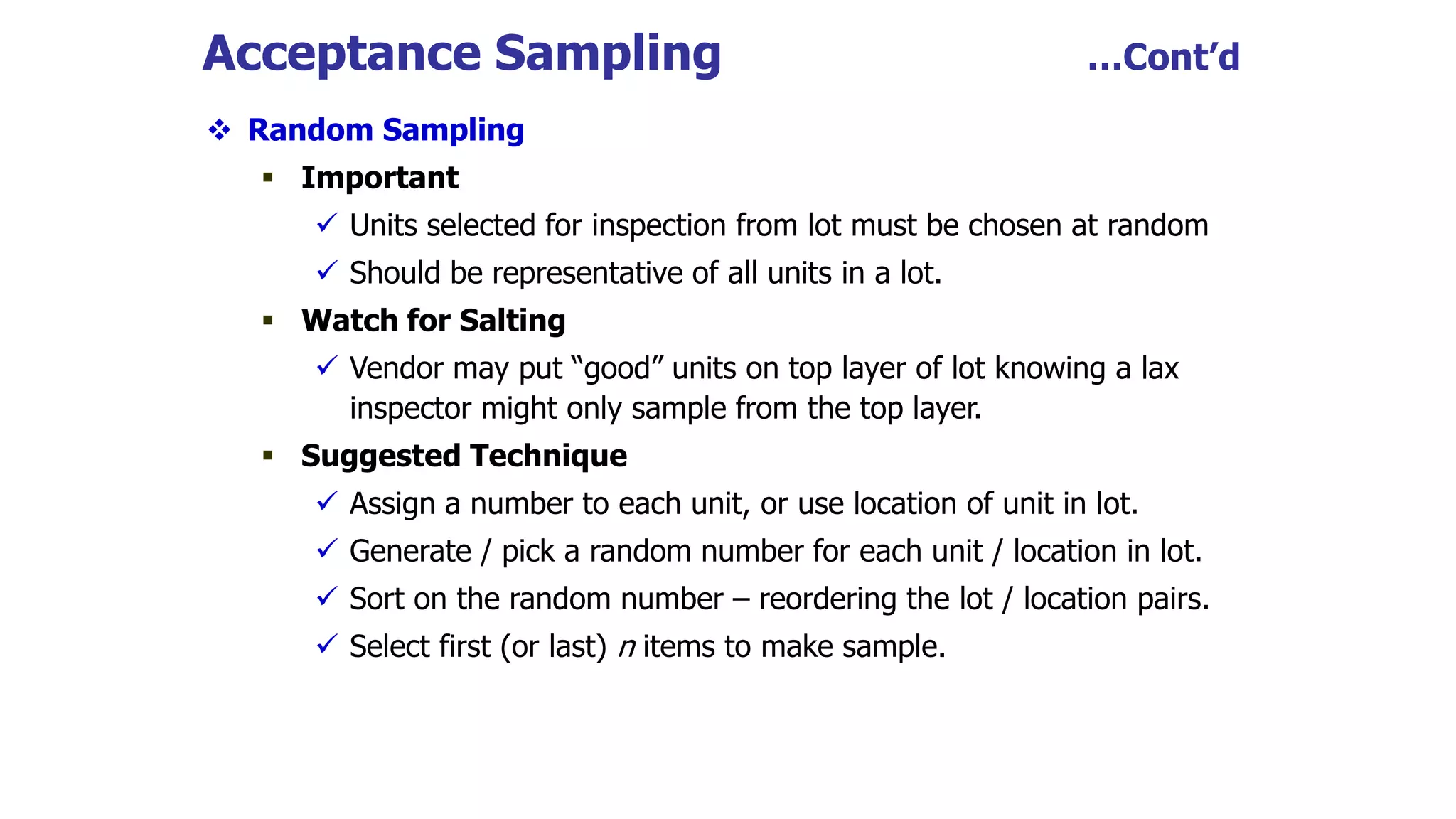 Acceptance Sampling …Cont’d
 Random Sampling
 Important
 Units selected for inspection from lot must be chosen at random
 Should be representative of all units in a lot.
 Watch for Salting
 Vendor may put “good” units on top layer of lot knowing a lax
inspector might only sample from the top layer.
 Suggested Technique
 Assign a number to each unit, or use location of unit in lot.
 Generate / pick a random number for each unit / location in lot.
 Sort on the random number – reordering the lot / location pairs.
 Select first (or last) n items to make sample.
 