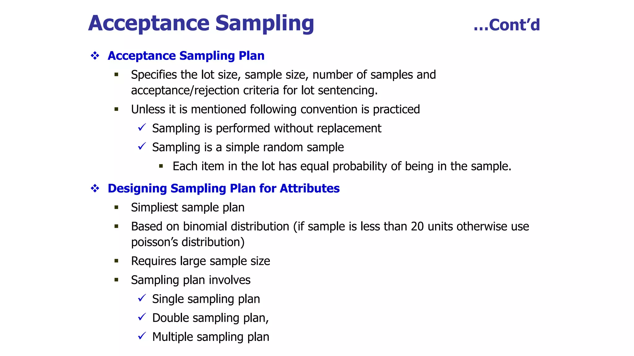 Acceptance Sampling …Cont’d
 Acceptance Sampling Plan
 Specifies the lot size, sample size, number of samples and
acceptance/rejection criteria for lot sentencing.
 Unless it is mentioned following convention is practiced
 Sampling is performed without replacement
 Sampling is a simple random sample
 Each item in the lot has equal probability of being in the sample.
 Designing Sampling Plan for Attributes
 Simpliest sample plan
 Based on binomial distribution (if sample is less than 20 units otherwise use
poisson’s distribution)
 Requires large sample size
 Sampling plan involves
 Single sampling plan
 Double sampling plan,
 Multiple sampling plan
 