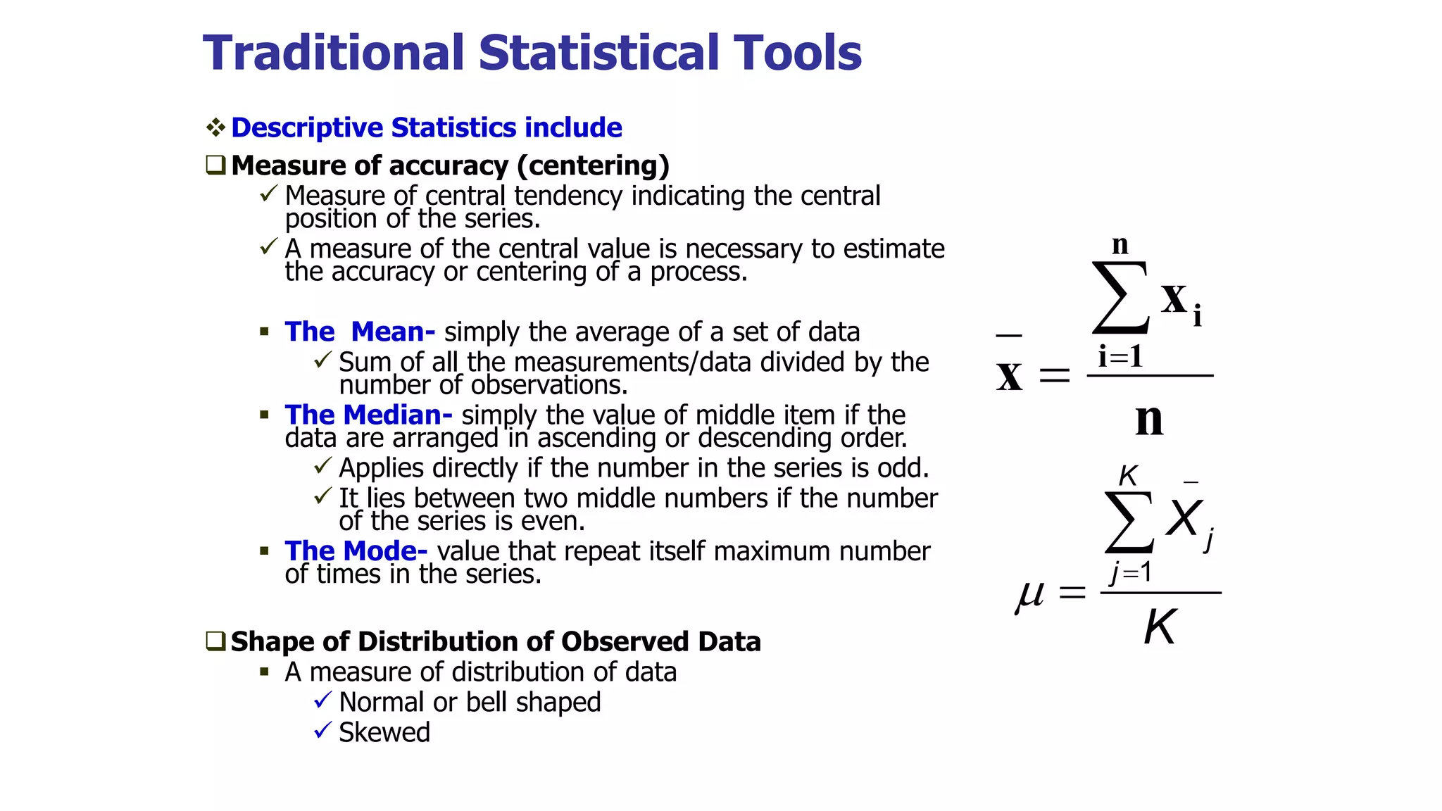 Traditional Statistical Tools
Descriptive Statistics include
Measure of accuracy (centering)
 Measure of central tendency indicating the central
position of the series.
 A measure of the central value is necessary to estimate
the accuracy or centering of a process.
 The Mean- simply the average of a set of data
 Sum of all the measurements/data divided by the
number of observations.
 The Median- simply the value of middle item if the
data are arranged in ascending or descending order.
 Applies directly if the number in the series is odd.
 It lies between two middle numbers if the number
of the series is even.
 The Mode- value that repeat itself maximum number
of times in the series.
Shape of Distribution of Observed Data
 A measure of distribution of data
 Normal or bell shaped
 Skewed
n
x
x
n
1
i
i



1
K
j
j
X
K





 