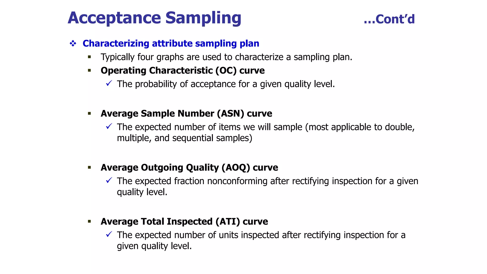  Characterizing attribute sampling plan
 Typically four graphs are used to characterize a sampling plan.
 Operating Characteristic (OC) curve
 The probability of acceptance for a given quality level.
 Average Sample Number (ASN) curve
 The expected number of items we will sample (most applicable to double,
multiple, and sequential samples)
 Average Outgoing Quality (AOQ) curve
 The expected fraction nonconforming after rectifying inspection for a given
quality level.
 Average Total Inspected (ATI) curve
 The expected number of units inspected after rectifying inspection for a
given quality level.
Acceptance Sampling …Cont’d
 