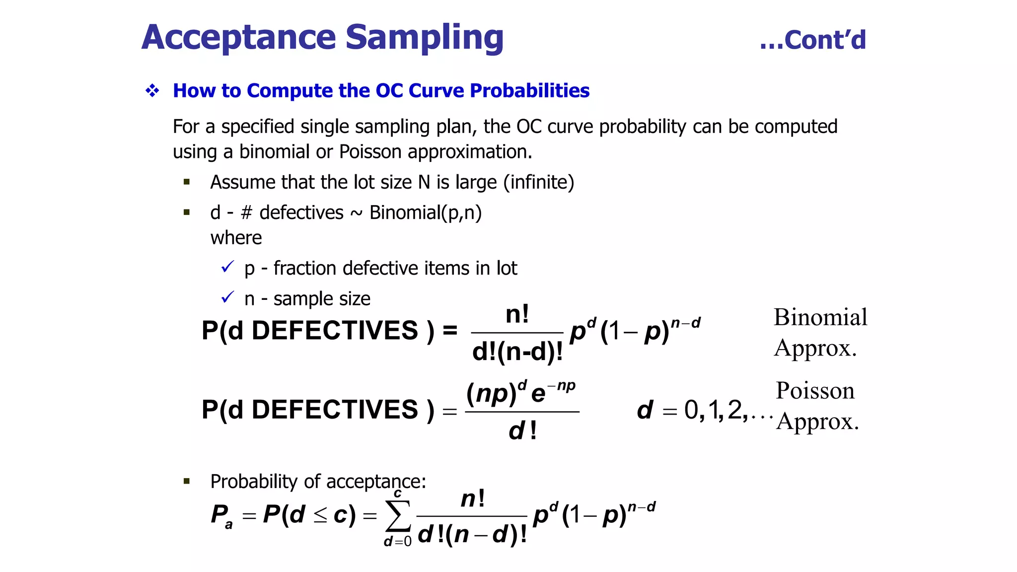  How to Compute the OC Curve Probabilities
For a specified single sampling plan, the OC curve probability can be computed
using a binomial or Poisson approximation.
 Assume that the lot size N is large (infinite)
 d - # defectives ~ Binomial(p,n)
where
 p - fraction defective items in lot
 n - sample size
 Probability of acceptance:
Acceptance Sampling …Cont’d
n!
P(d DEFECTIVES ) = ( )
d!(n-d)!
( )
P(d DEFECTIVES ) , , ,
!
d n d
d np
p p
np e
d
d



 
1
0 1 2
!
( ) ( )
!( )!
c
d n d
a
d
n
P P d c p p
d n d


   


0
1
Binomial
Approx.
Poisson
Approx.
 