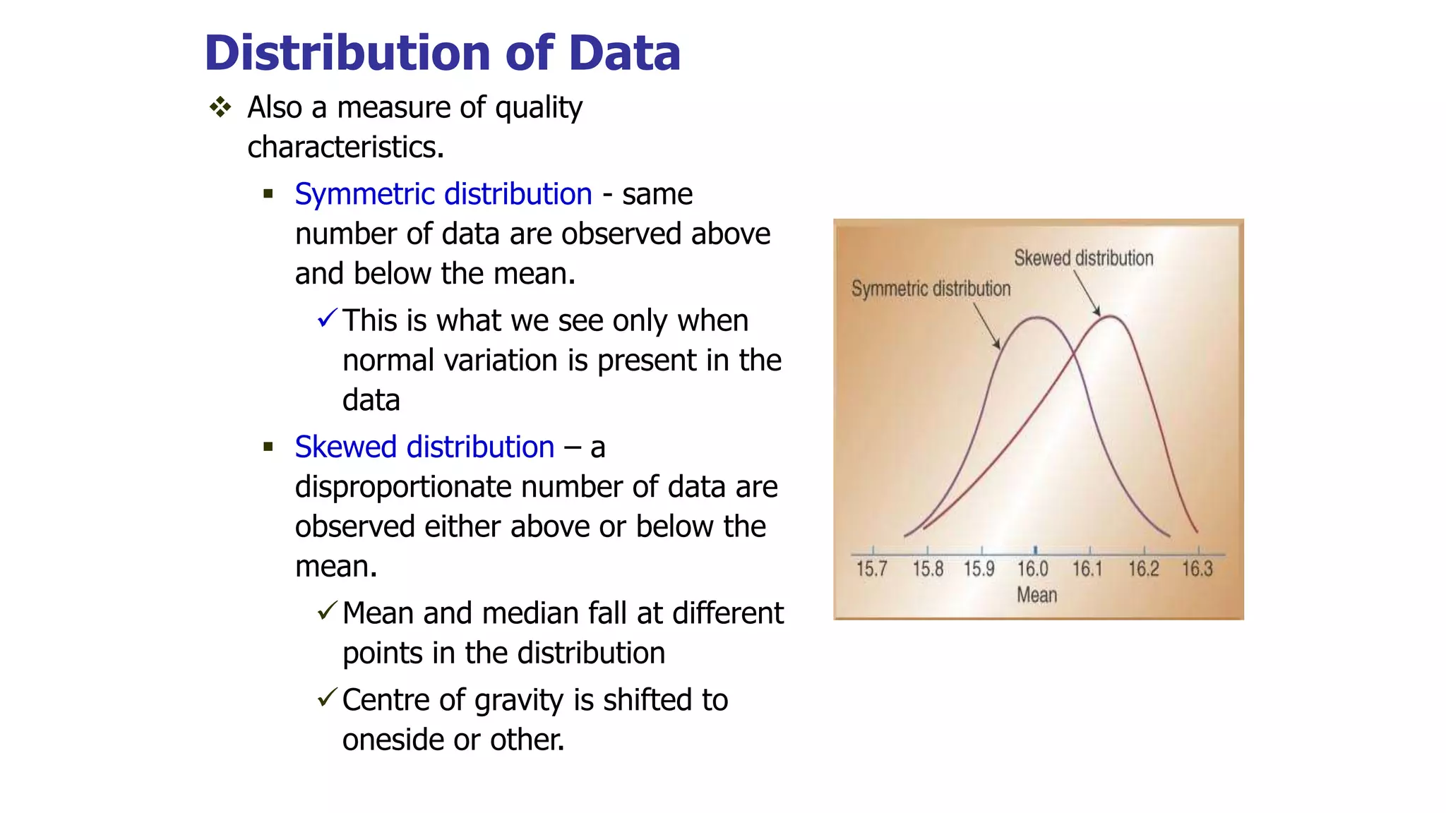 Distribution of Data
 Also a measure of quality
characteristics.
 Symmetric distribution - same
number of data are observed above
and below the mean.
This is what we see only when
normal variation is present in the
data
 Skewed distribution – a
disproportionate number of data are
observed either above or below the
mean.
Mean and median fall at different
points in the distribution
Centre of gravity is shifted to
oneside or other.
 