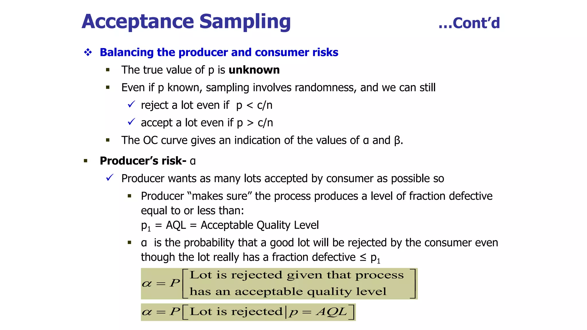 Acceptance Sampling …Cont’d
 Balancing the producer and consumer risks
 The true value of p is unknown
 Even if p known, sampling involves randomness, and we can still
 reject a lot even if p < c/n
 accept a lot even if p > c/n
 The OC curve gives an indication of the values of α and β.
 Producer’s risk- α
 Producer wants as many lots accepted by consumer as possible so
 Producer “makes sure” the process produces a level of fraction defective
equal to or less than:
p1 = AQL = Acceptable Quality Level
 α is the probability that a good lot will be rejected by the consumer even
though the lot really has a fraction defective ≤ p1
Lot is rejected given that process
has an acceptable quality level
P

 
  
 
Lot is rejected
P p AQL
  
 
 
 