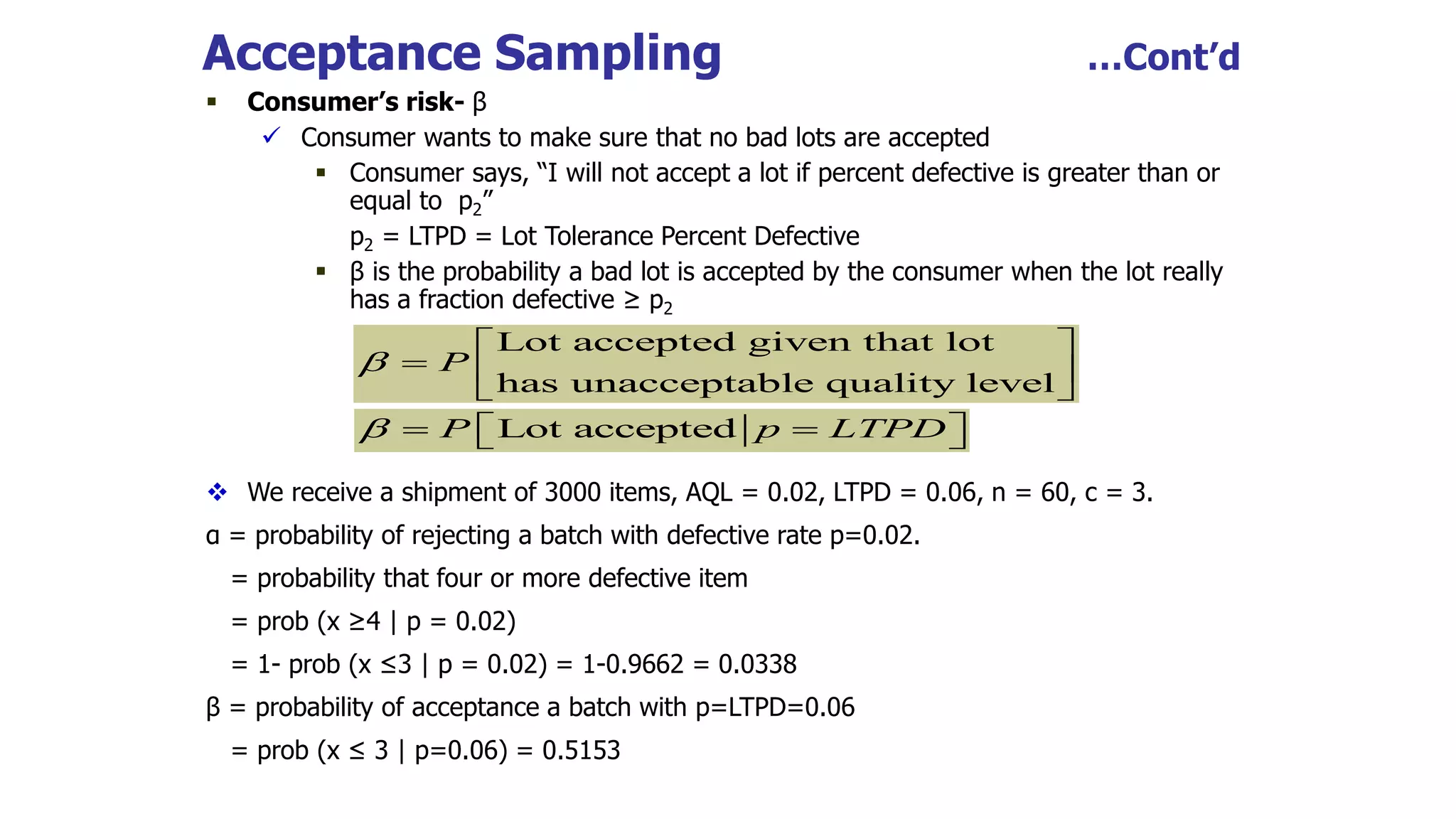 Acceptance Sampling …Cont’d
 Consumer’s risk- β
 Consumer wants to make sure that no bad lots are accepted
 Consumer says, “I will not accept a lot if percent defective is greater than or
equal to p2”
p2 = LTPD = Lot Tolerance Percent Defective
 β is the probability a bad lot is accepted by the consumer when the lot really
has a fraction defective ≥ p2
 We receive a shipment of 3000 items, AQL = 0.02, LTPD = 0.06, n = 60, c = 3.
α = probability of rejecting a batch with defective rate p=0.02.
= probability that four or more defective item
= prob (x ≥4 | p = 0.02)
= 1- prob (x ≤3 | p = 0.02) = 1-0.9662 = 0.0338
β = probability of acceptance a batch with p=LTPD=0.06
= prob (x ≤ 3 | p=0.06) = 0.5153
Lot accepted given that lot
has unacceptable quality level
P

 
  
 
Lot accepted
P p LTPD
  
 
 
 