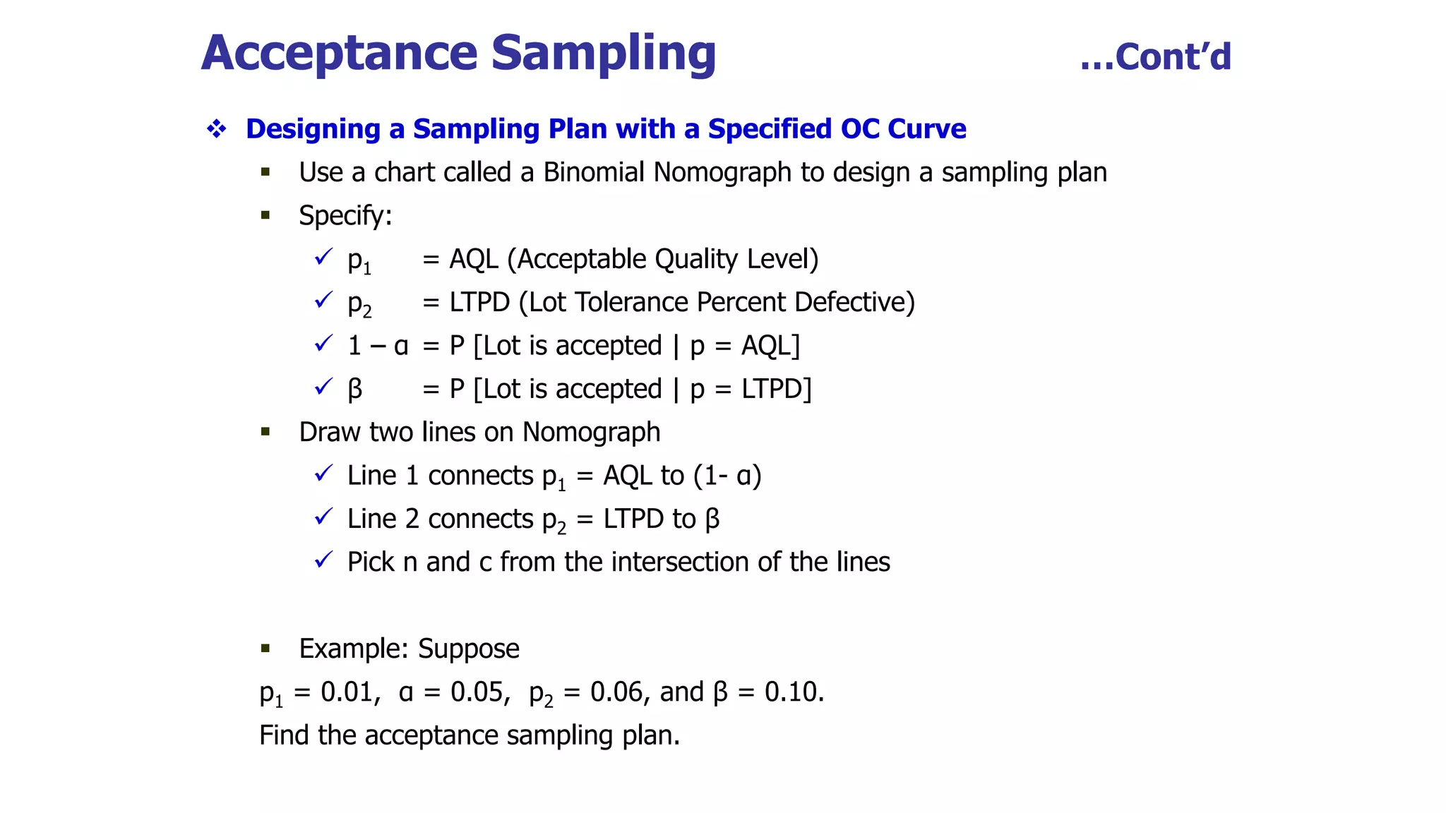 Acceptance Sampling …Cont’d
 Designing a Sampling Plan with a Specified OC Curve
 Use a chart called a Binomial Nomograph to design a sampling plan
 Specify:
 p1 = AQL (Acceptable Quality Level)
 p2 = LTPD (Lot Tolerance Percent Defective)
 1 – α = P [Lot is accepted | p = AQL]
 β = P [Lot is accepted | p = LTPD]
 Draw two lines on Nomograph
 Line 1 connects p1 = AQL to (1- α)
 Line 2 connects p2 = LTPD to β
 Pick n and c from the intersection of the lines
 Example: Suppose
p1 = 0.01, α = 0.05, p2 = 0.06, and β = 0.10.
Find the acceptance sampling plan.
 