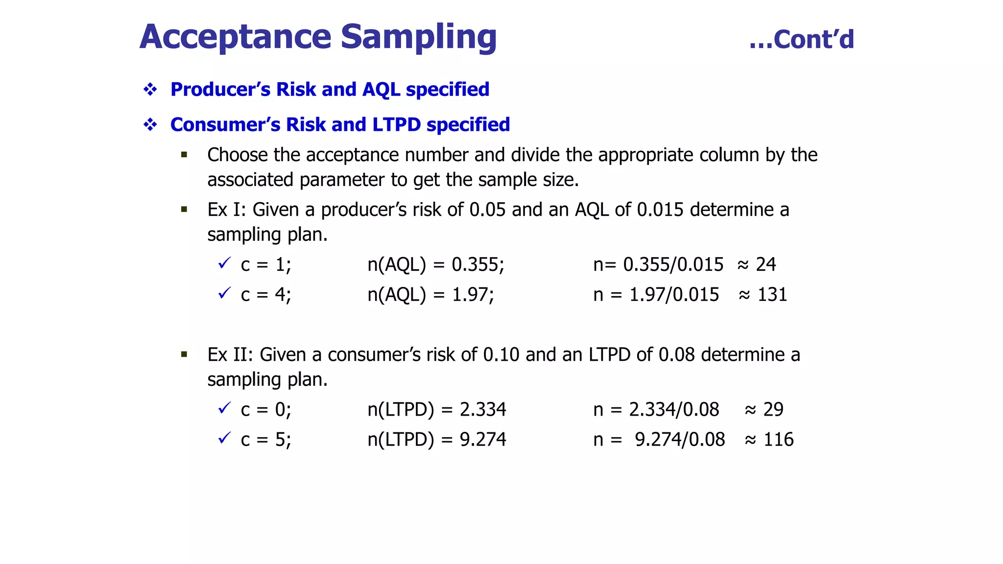 Acceptance Sampling …Cont’d
 Producer’s Risk and AQL specified
 Consumer’s Risk and LTPD specified
 Choose the acceptance number and divide the appropriate column by the
associated parameter to get the sample size.
 Ex I: Given a producer’s risk of 0.05 and an AQL of 0.015 determine a
sampling plan.
 c = 1; n(AQL) = 0.355; n= 0.355/0.015 ≈ 24
 c = 4; n(AQL) = 1.97; n = 1.97/0.015 ≈ 131
 Ex II: Given a consumer’s risk of 0.10 and an LTPD of 0.08 determine a
sampling plan.
 c = 0; n(LTPD) = 2.334 n = 2.334/0.08 ≈ 29
 c = 5; n(LTPD) = 9.274 n = 9.274/0.08 ≈ 116
 