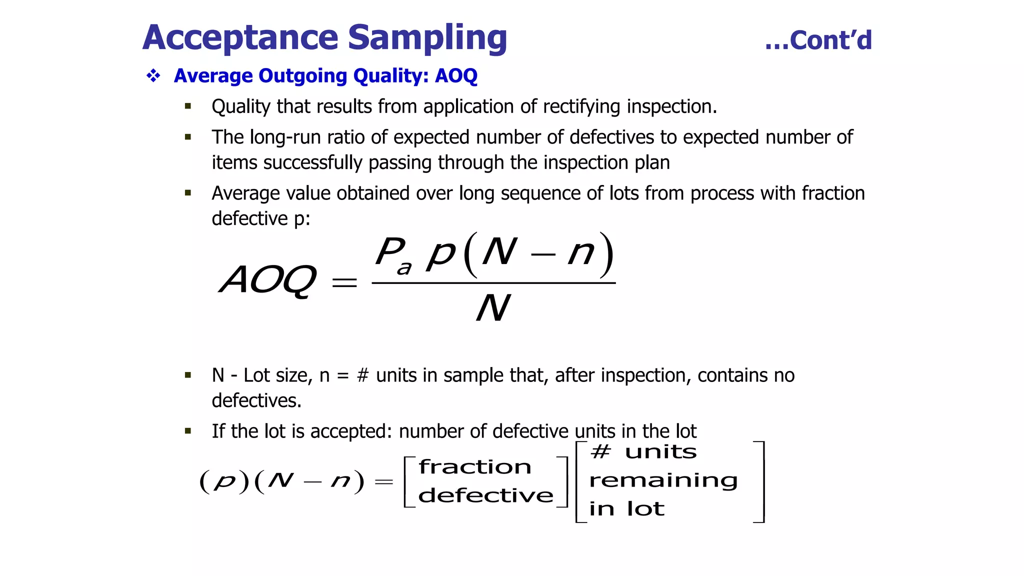 Acceptance Sampling …Cont’d
 Average Outgoing Quality: AOQ
 Quality that results from application of rectifying inspection.
 The long-run ratio of expected number of defectives to expected number of
items successfully passing through the inspection plan
 Average value obtained over long sequence of lots from process with fraction
defective p:
 N - Lot size, n = # units in sample that, after inspection, contains no
defectives.
 If the lot is accepted: number of defective units in the lot
 

 a
P p N n
AOQ
N
  
# units
fraction
remaining
defective
in lot
p N n
 
   
     
   
 
 