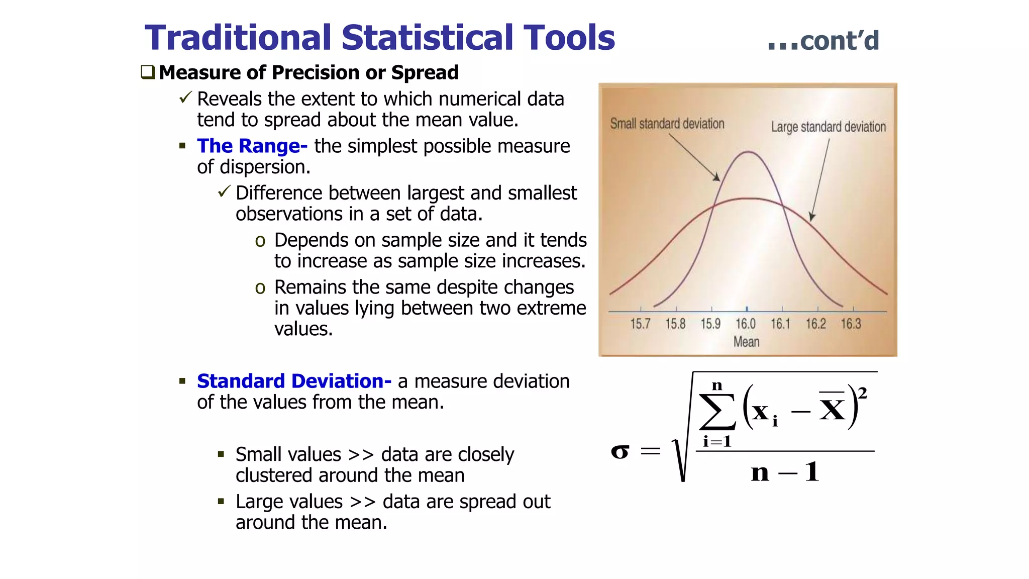 Traditional Statistical Tools …cont’d
Measure of Precision or Spread
 Reveals the extent to which numerical data
tend to spread about the mean value.
 The Range- the simplest possible measure
of dispersion.
 Difference between largest and smallest
observations in a set of data.
o Depends on sample size and it tends
to increase as sample size increases.
o Remains the same despite changes
in values lying between two extreme
values.
 Standard Deviation- a measure deviation
of the values from the mean.
 Small values >> data are closely
clustered around the mean
 Large values >> data are spread out
around the mean.
 
1
n
X
x
σ
n
1
i
2
i





 