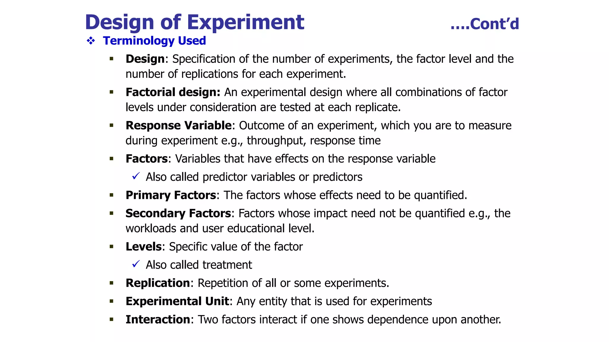 Design of Experiment ….Cont’d
 Terminology Used
 Design: Specification of the number of experiments, the factor level and the
number of replications for each experiment.
 Factorial design: An experimental design where all combinations of factor
levels under consideration are tested at each replicate.
 Response Variable: Outcome of an experiment, which you are to measure
during experiment e.g., throughput, response time
 Factors: Variables that have effects on the response variable
 Also called predictor variables or predictors
 Primary Factors: The factors whose effects need to be quantified.
 Secondary Factors: Factors whose impact need not be quantified e.g., the
workloads and user educational level.
 Levels: Specific value of the factor
 Also called treatment
 Replication: Repetition of all or some experiments.
 Experimental Unit: Any entity that is used for experiments
 Interaction: Two factors interact if one shows dependence upon another.
 