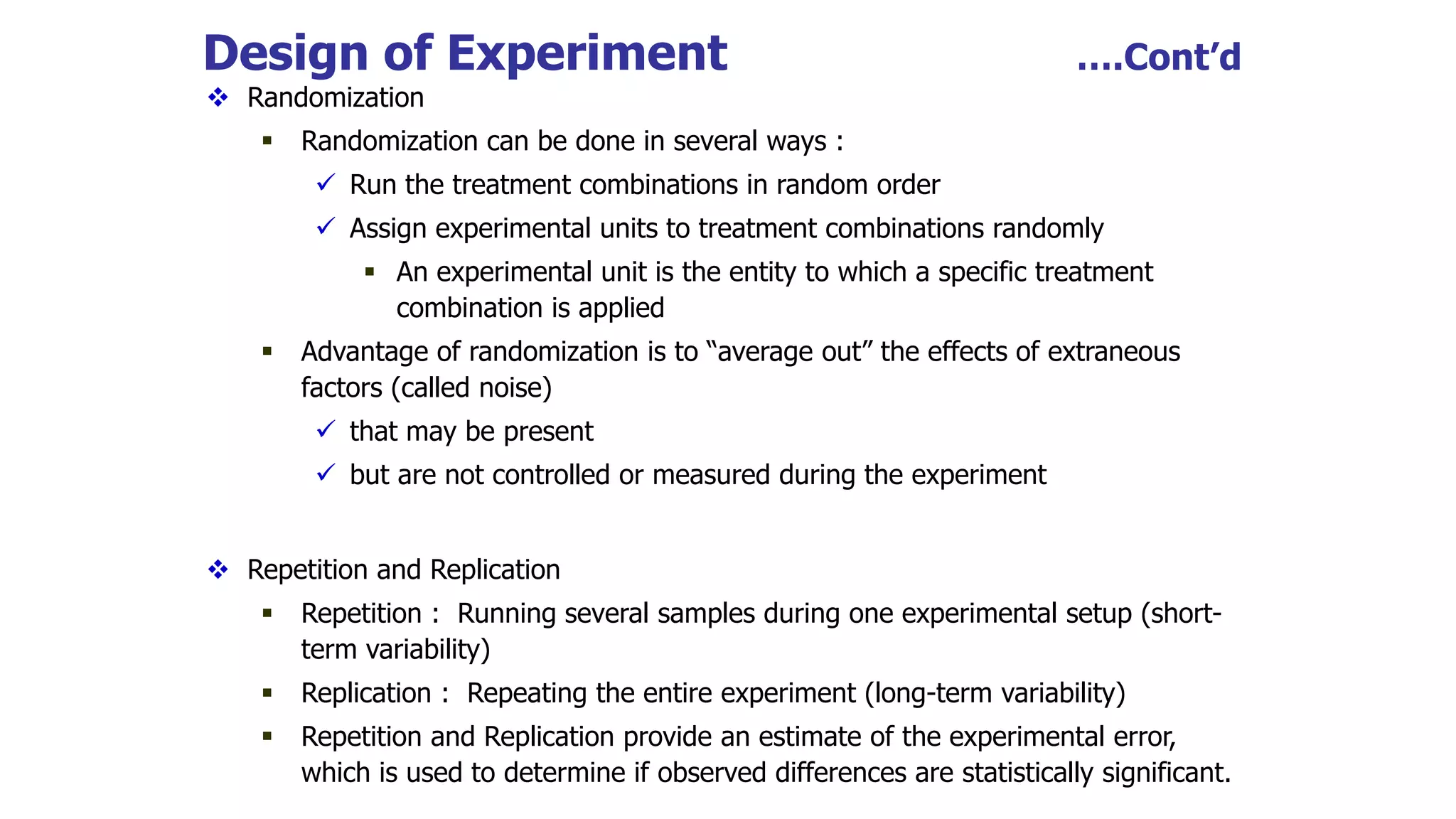Design of Experiment ….Cont’d
 Randomization
 Randomization can be done in several ways :
 Run the treatment combinations in random order
 Assign experimental units to treatment combinations randomly
 An experimental unit is the entity to which a specific treatment
combination is applied
 Advantage of randomization is to “average out” the effects of extraneous
factors (called noise)
 that may be present
 but are not controlled or measured during the experiment
 Repetition and Replication
 Repetition : Running several samples during one experimental setup (short-
term variability)
 Replication : Repeating the entire experiment (long-term variability)
 Repetition and Replication provide an estimate of the experimental error,
which is used to determine if observed differences are statistically significant.
 