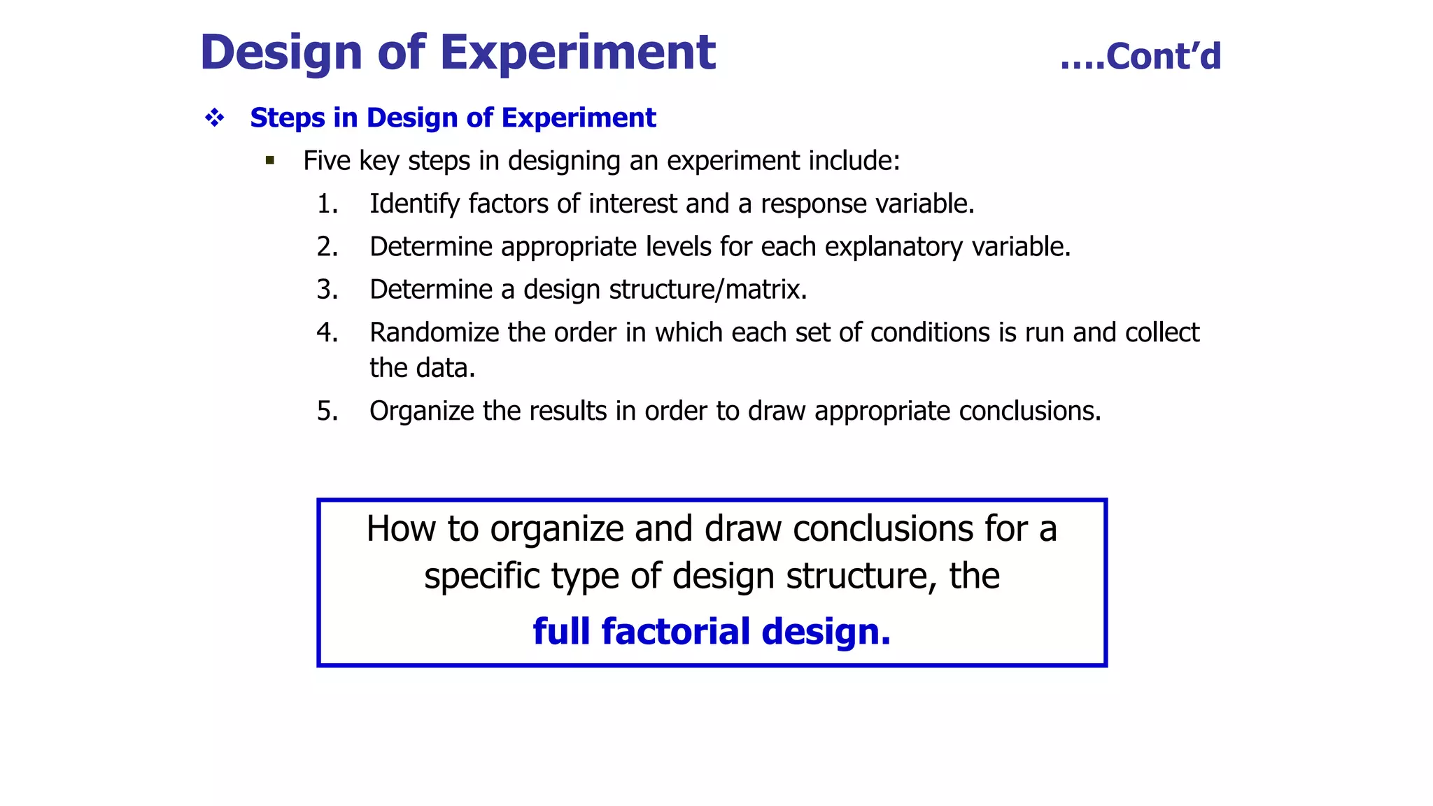 Design of Experiment ….Cont’d
 Steps in Design of Experiment
 Five key steps in designing an experiment include:
1. Identify factors of interest and a response variable.
2. Determine appropriate levels for each explanatory variable.
3. Determine a design structure/matrix.
4. Randomize the order in which each set of conditions is run and collect
the data.
5. Organize the results in order to draw appropriate conclusions.
How to organize and draw conclusions for a
specific type of design structure, the
full factorial design.
 