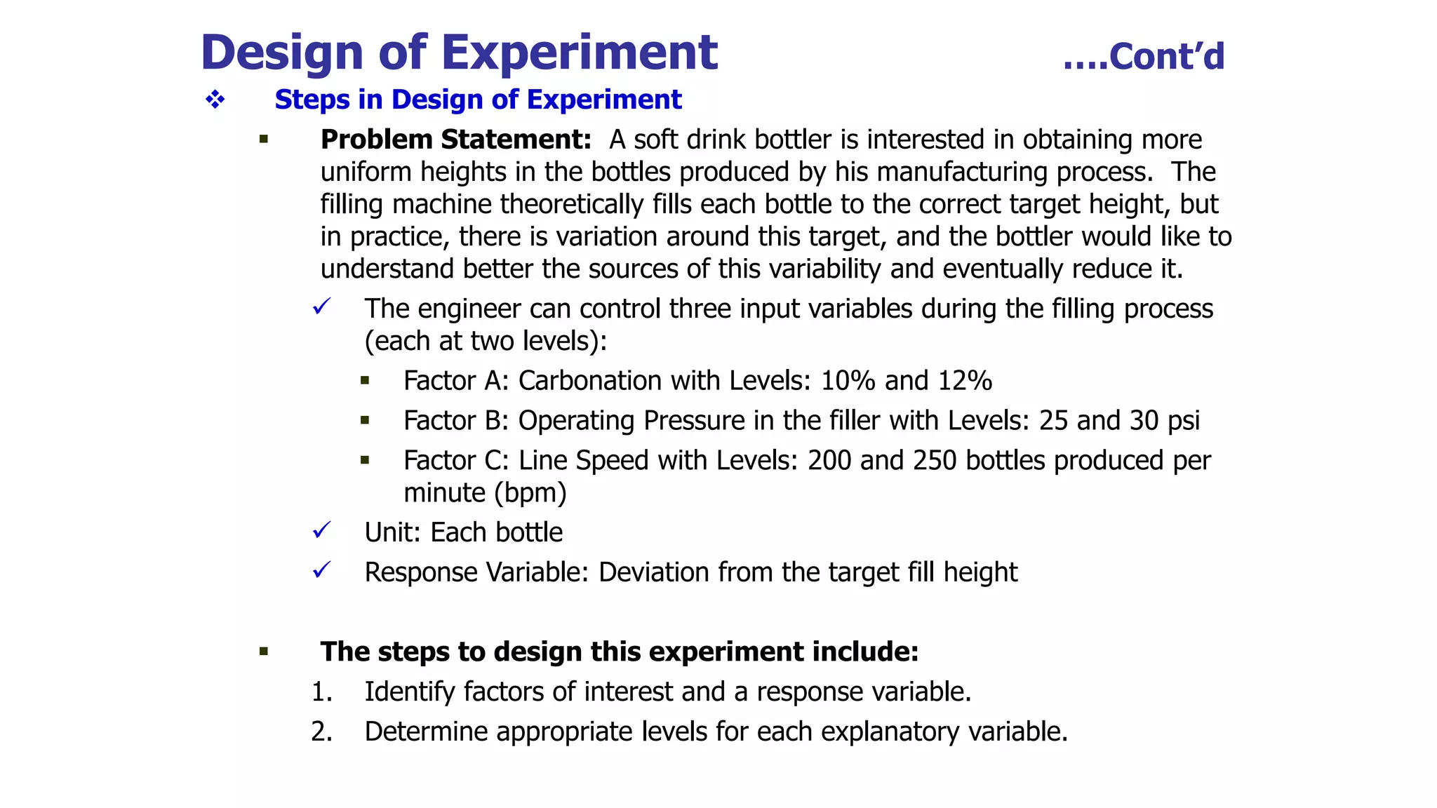 Design of Experiment ….Cont’d
 Steps in Design of Experiment
 Problem Statement: A soft drink bottler is interested in obtaining more
uniform heights in the bottles produced by his manufacturing process. The
filling machine theoretically fills each bottle to the correct target height, but
in practice, there is variation around this target, and the bottler would like to
understand better the sources of this variability and eventually reduce it.
 The engineer can control three input variables during the filling process
(each at two levels):
 Factor A: Carbonation with Levels: 10% and 12%
 Factor B: Operating Pressure in the filler with Levels: 25 and 30 psi
 Factor C: Line Speed with Levels: 200 and 250 bottles produced per
minute (bpm)
 Unit: Each bottle
 Response Variable: Deviation from the target fill height
 The steps to design this experiment include:
1. Identify factors of interest and a response variable.
2. Determine appropriate levels for each explanatory variable.
 