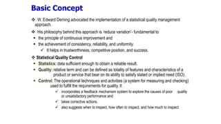  W. Edward Deming advocated the implementation of a statistical quality management
approach.
 His philosophy behind this approach is ‘reduce variation’- fundamental to
 the principle of continuous improvement and
 the achievement of consistency, reliability, and uniformity.
 It helps in trustworthiness, competitive position, and success.
 Statistical Quality Control
 Statistics: data sufficient enough to obtain a reliable result.
 Quality: relative term and can be defined as totality of features and characteristics of a
product or service that bear on its ability to satisfy stated or implied need (ISO).
 Control: The operational techniques and activities (a system for measuring and checking)
used to fulfill the requirements for quality. It
 incorporates a feedback mechanism system to explore the causes of poor quality
or unsatisfactory performance and
 takes corrective actions.
 also suggests when to inspect, how often to inspect, and how much to inspect.
Basic Concept
 