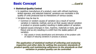  Statistical Quality Control
 In repetitive manufacture of a product, even with refined machinery,
skilled operator, and selected material, variations are inevitable in the
quality of units produced due to interactions of various causes.
 Variation may be due to
 Common or random causes of variation (as a result of normal
variation in material, method, and so on that causes natural variation
in product or process quality) resulting in stable pattern of variation.
 Special causes (changes in men, machine, materials or tools, jigs and
fixture and so on) resulting in a shift from the stable pattern of
variation.
 SQC assists in timely identification and elimination of the problem with
an object of reducing variations in process or product.
The application of statistical method of collecting and analyzing
inspection and other data for setting the economic standards of
product quality and maintaining adherence to the standards so that
variation in product quality can be controlled
Basic Concept ….Cont’d
 