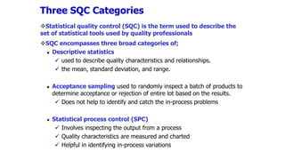 Statistical quality control (SQC) is the term used to describe the
set of statistical tools used by quality professionals
SQC encompasses three broad categories of;
 Descriptive statistics
 used to describe quality characteristics and relationships.
 the mean, standard deviation, and range.
 Acceptance sampling used to randomly inspect a batch of products to
determine acceptance or rejection of entire lot based on the results.
 Does not help to identify and catch the in-process problems
 Statistical process control (SPC)
 Involves inspecting the output from a process
 Quality characteristics are measured and charted
 Helpful in identifying in-process variations
Three SQC Categories
 