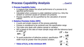 Process Capability Analysis …Cont’d
 Process Capability Index
 A measure that relates the actual performance of a process to its
specified performance.
 Calculated when a process is under statistical control (i.e. Only the
random or common causes of variation are present).
 Process capability can be quantified by the calculation of several
indices:
 Relative Precision Index (RPI)
 A quick and simple measure of the process potential.
 Process is considered to be centered over the specification range
 This index only deals with relative spread or variation.
 RPI is based on the ratio of mean sample range with the tolerance band
or width. i.e.
 To avoid production of defective product, specification
width must be greater than the process variation.
 Value of 6/dn is the minimum RPI
T
RPI
R

2
n
n
T
R
T
d
T
d
R




2 6
6
2
2 6
 