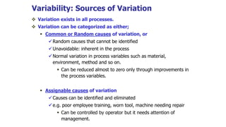 Variability: Sources of Variation
 Variation exists in all processes.
 Variation can be categorized as either;
 Common or Random causes of variation, or
Random causes that cannot be identified
Unavoidable: inherent in the process
Normal variation in process variables such as material,
environment, method and so on.
 Can be reduced almost to zero only through improvements in
the process variables.
 Assignable causes of variation
Causes can be identified and eliminated
e.g. poor employee training, worn tool, machine needing repair
 Can be controlled by operator but it needs attention of
management.
 