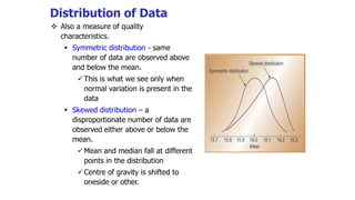 Distribution of Data
 Also a measure of quality
characteristics.
 Symmetric distribution - same
number of data are observed above
and below the mean.
This is what we see only when
normal variation is present in the
data
 Skewed distribution – a
disproportionate number of data are
observed either above or below the
mean.
Mean and median fall at different
points in the distribution
Centre of gravity is shifted to
oneside or other.
 