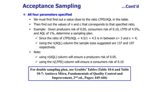 Acceptance Sampling …Cont’d
 All four parameters specified
 We must first find out a value close to the ratio LTPD/AQL in the table.
 Then find out the values of n and c that corresponds to that specified ratio.
 Example: Given producers risk of 0.05, consumers risk of 0.10, LTPD of 4.5%,
and AQL of 1%, determine a sampling plan.
 Since the ratio of LTPD/AQL = 4.5/1 = 4.5 is in between c= 3 and c = 4;
 Using the n(AQL) column the sample sizes suggested are 137 and 197
respectively.
 Note:
 using n(AQL) column will ensure a producers risk of 0.05.
 using the n(LTPD) column will ensure a consumers risk of 0.10
For double sampling plan, use Grubbs’Tables (Table 10-6 and Table
10-7: Amitava Mitra, Fundamentals of Quality Control and
Improvement, 2nd ed., Pages: 445-446)
 