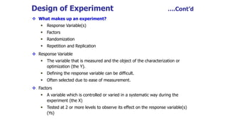 Design of Experiment ….Cont’d
 What makes up an experiment?
 Response Variable(s)
 Factors
 Randomization
 Repetition and Replication
 Response Variable
 The variable that is measured and the object of the characterization or
optimization (the Y).
 Defining the response variable can be difficult.
 Often selected due to ease of measurement.
 Factors
 A variable which is controlled or varied in a systematic way during the
experiment (the X)
 Tested at 2 or more levels to observe its effect on the response variable(s)
(Ys)
 