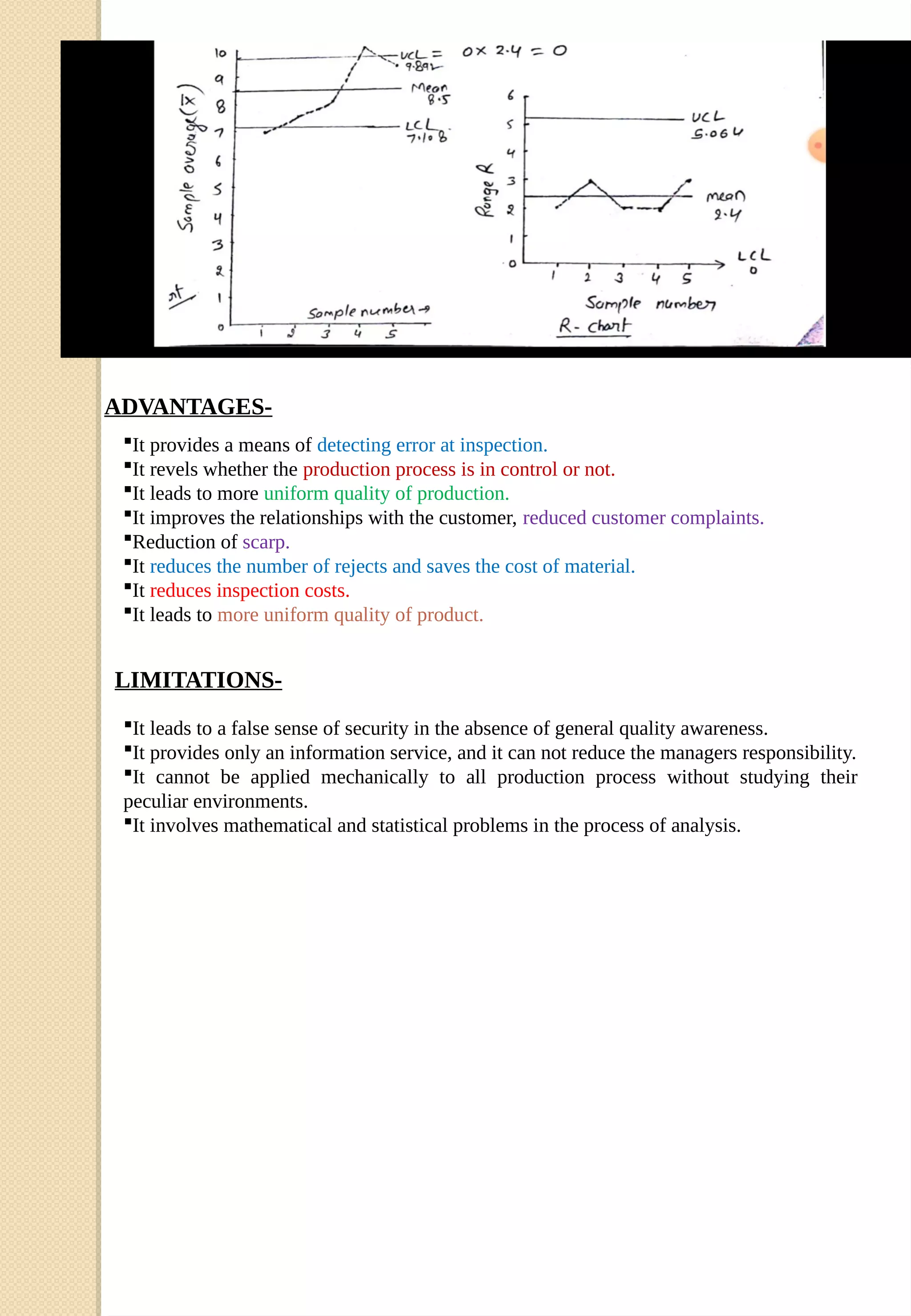 ADVANTAGES-
It provides a means of detecting error at inspection.
It revels whether the production process is in control or not.
It leads to more uniform quality of production.
It improves the relationships with the customer, reduced customer complaints.
Reduction of scarp.
It reduces the number of rejects and saves the cost of material.
It reduces inspection costs.
It leads to more uniform quality of product.
It leads to a false sense of security in the absence of general quality awareness.
It provides only an information service, and it can not reduce the managers responsibility.
It cannot be applied mechanically to all production process without studying their
peculiar environments.
It involves mathematical and statistical problems in the process of analysis.
LIMITATIONS-
 