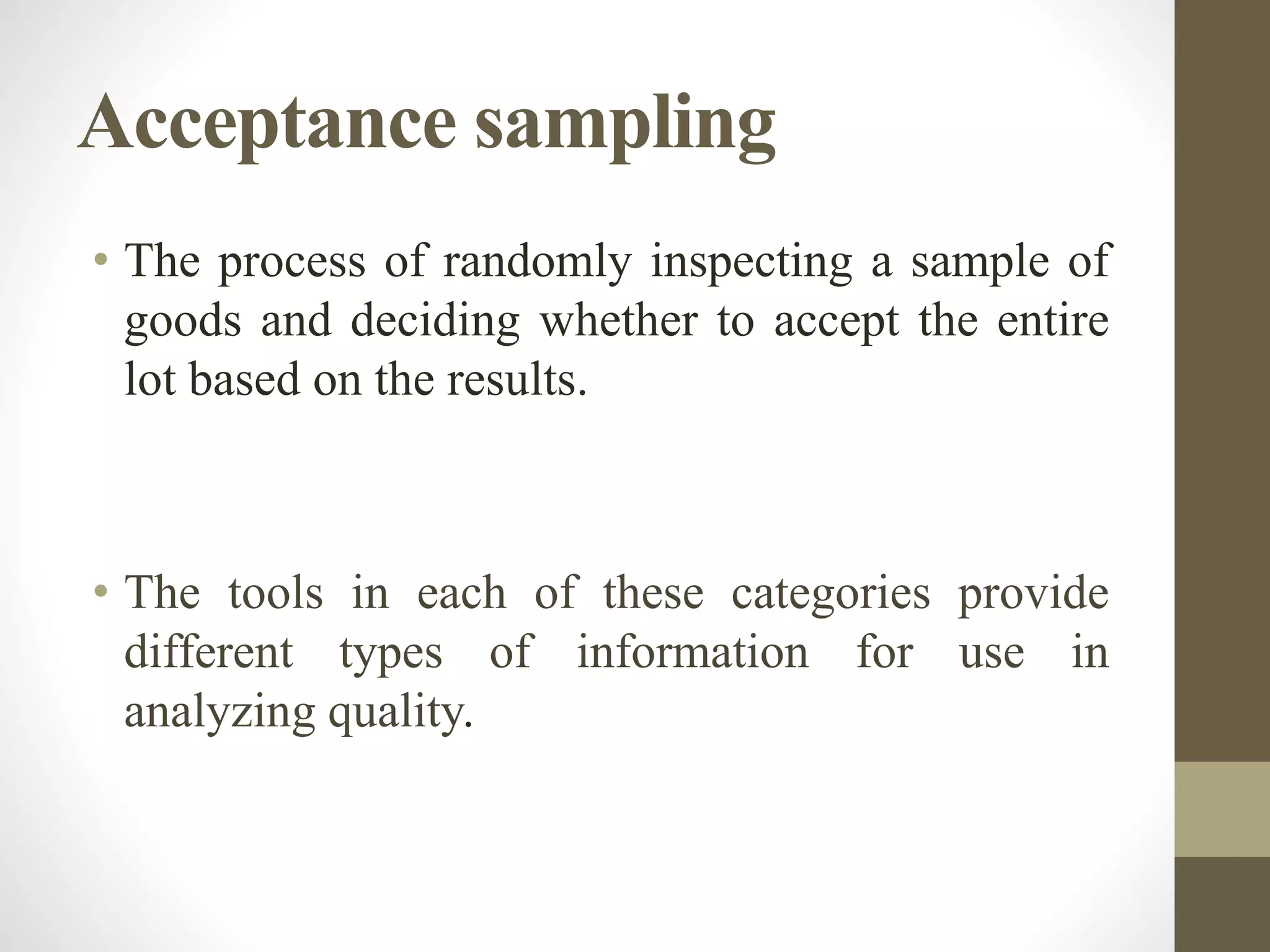 Acceptance sampling
• The process of randomly inspecting a sample of
goods and deciding whether to accept the entire
lot based on the results.
• The tools in each of these categories provide
different types of information for use in
analyzing quality.
 