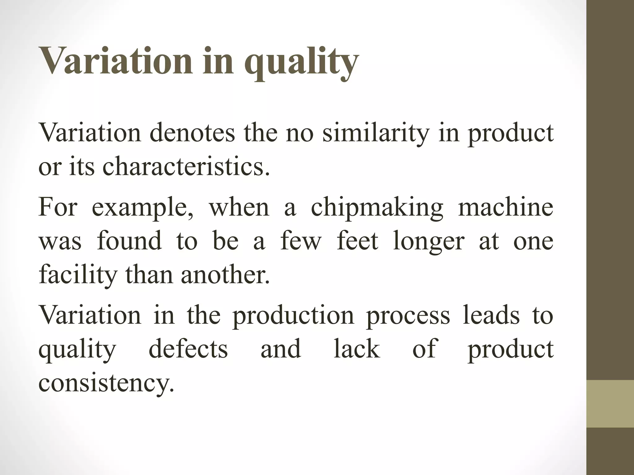 Variation in quality
Variation denotes the no similarity in product
or its characteristics.
For example, when a chipmaking machine
was found to be a few feet longer at one
facility than another.
Variation in the production process leads to
quality defects and lack of product
consistency.
 